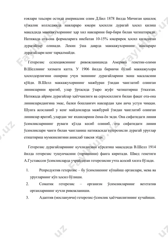 терозис селекциясининг ривожланишида америка генетик-олими в.шеллнинг хизмати катта. у 1906 йилда биринчи бўлиб маккажухори ҳосилдорлигини ошириш учун экиннинг дурагайларини экиш масаласини қўйди. в.шелл маккажухорининг мажбуран ўзидан чанглатиб олинган линияларини яратиб, улар ўртасида ўзаро жуфт чатиштириш ўтказган. натижада айрим дурагайлар ҳаётчанлиги ва серхосиллиги билан фақат ота-она линияларидангина эмас, балки бошланғич навлардан ҳам анча устун чиққан. шунга асосланиб у кенг майдонларда мажбурий ўзидан чанглатиб олинган линиялар яратиб, улардан энг яхшиларини ёнма-ён экди. она сифатидаги линия ўсимликларининг руваги қўлда кесиб олиниб, ота сифатидаги линия ўсимликлари чанги билан чангланиш натижасида гетерозисли дурагай уруғлар етиштириш мумкинлигини аниқлаб тавсия этди. гетерозис дурагайларининг кучлилигини кўрсатиш мақсадида в.шелл 1914 йилда гетерозис тушунчасини (терминини) фанга киритади. швед генетиги а.густавссон ўсимликларда учрайдиган гетерозисни учта асосий хилга бўлади. 1. репродуктив гетерозис – бу ўсимликнинг кўпайиш органлари, мева ва уруғларнинг кўп ҳосил бўлиши. 2. соматик гетерозис – организм ўсимликларнинг вегетатив органларининг кучли ривожланиши. 3. адаптив (мосланувчи) гетерозис-ўсимлик ҳаётчанлигининг кучайиши. гетерозис асосида барча …