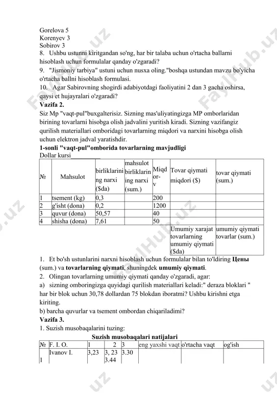 to'ldiring: serov 5 malinin 4 lazareva 3 golubev 3 gorelova 5 korenyev 3 sobirov 3 8. ushbu ustunni kiritgandan so'ng, har bir talaba uchun o'rtacha ballarni hisoblash uchun formulalar qanday o'zgaradi? 9. "jismoniy tarbiya" ustuni uchun nusxa oling."boshqa ustundan mavzu bo'yicha o'rtacha ballni hisoblash formulasi. 10. agar sabirovning shogirdi adabiyotdagi faoliyatini 2 dan 3 gacha oshirsa, qaysi et hujayralari o'zgaradi? vazifa 2. siz mp "vaqt-pul"buxgalterisiz. sizning mas'uliyatingizga mp omborlaridan birining tovarlarni hisobga olish jadvalini yuritish kiradi. sizning vazifangiz qurilish materiallari omboridagi tovarlarning miqdori va narxini hisobga olish uchun elektron jadval yaratishdir. 1-sonli "vaqt-pul"omborida tovarlarning mavjudligi dollar kursi_________ № mahsulot birliklarini ng narxi ($da) mahsulot birliklarin ing narxi (sum.) miqd or- v tovar qiymati miqdori ($) tovar qiymati (sum.) 1 tsement (kg) 0,3 200 2 g'isht (dona) 0,2 1200 3 quvur (dona) 50,57 40 4 shisha (dona) 7,61 50 umumiy xarajat umumiy qiymati tovarlarning umumiy qiymati ($da) tovarlar (sum.) 1. et …