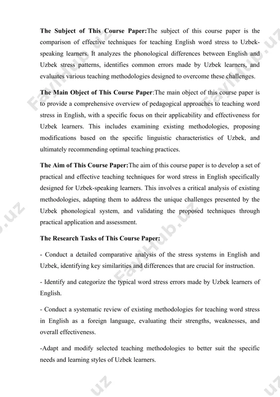 of the stress systems in english and uzbek, identifying key similarities and differences that are crucial for instruction. - identify and categorize the typical word stress errors made by uzbek learners of english. - conduct a systematic review of existing methodologies for teaching word stress in english as a foreign language, evaluating their strengths, weaknesses, and overall effectiveness. -adapt and modify selected teaching methodologies to better suit the specific needs and learning styles of uzbek learners. - evaluate the effectiveness of the adapted methodologies through practical application in the classroom setting (or through simulated classroom scenarios). practical value of the course paper:this course paper offers practical value to efl teachers working with uzbek students by providing a targeted and evidence-based approach to teaching word stress. used methods of the course paper: qualitative methods: these will include a thorough review of existing literature on teaching word stress and the phonology of …