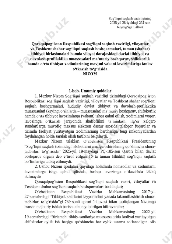 avlat tibbiyot va davolash-profilaktika muassasalari ma’muriy boshqaruv, shifokorlik hamda o‘rta tibbiyot xodimlarining mavjud vakant lavozimlariga tanlov o‘tkazish to‘g‘risida nizom 1-bob. umumiy qoidalar 1. mazkur nizom sog‘liqni saqlash vazirligi tizimidagi qoraqalpog‘iston respublikasi sog‘liqni saqlash vazirligi, viloyatlar va toshkent shahar sog‘liqni saqlash boshqarmalari, hududiy davlat tibbiyot va davolash-profilaktika muassasalari (keyingi o‘rinlarda – muassasalar) ma’muriy boshqaruv, shifokorlik hamda o‘rta tibbiyot lavozimlarga (vakant) ishga qabul qilish, xodimlarni yuqori lavozimga o‘tkazish jarayonida shaffoflikni ta’minlash, ilg‘or xalqaro standartlarga muvofiq maxsus elektron dastur asosida talabgor fuqarolar va tizimda faoliyat yuritayotgan xodimlarning barchasiga teng imkoniyatlardan foydalangan holda saralab olish tartibini belgilaydi. mazkur nizom talablari o‘zbekiston respublikasi prezidentining “sog‘liqni saqlash tizimidagi islohotlarni amalga oshirishning qo‘shimcha chora- tadbirlari to‘g‘risida” 2025-yil 19-maydagi pq-185-son qarori bilan davlat boshqaruv organi deb e’tirof etilgan 15 ta tuman (shahar) sog‘liqni saqlash bo‘limlariga tatbiq etilmaydi. 2. ushbu nizom qoidalari quyidagi holatlarda nomzodlar va xodimlarni lavozimlarga ishga qabul qilishda, boshqa lavozimga o‘tkazishda tatbiq etilmaydi: qoraqalpog‘iston respublikasi sog‘liqni …