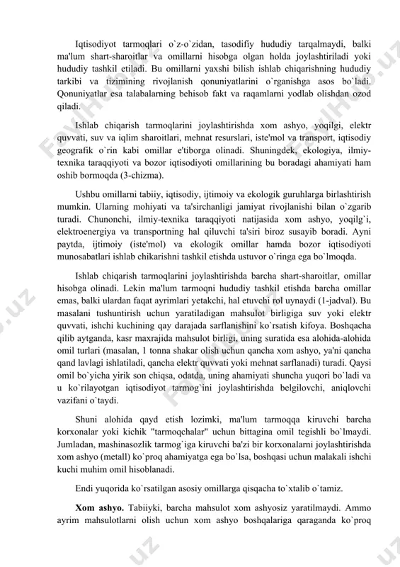 unonchi, paxta tolasining oq paxtadan chiqishi 32-33 foiz, paxta yog`ining chigitdan olinishi 19-20, shakarni qand lavlagidan tayyorlash 14-15 foiz va shunga o`xshash. demak, bu korxonalar xom ashyo rayonida yoxud unga yaqin maskanda joylashtirilishi shart. mineral o`g`itlar ichida kaliy o`g`itini ishlab chiqarish geografiyasi batamom xom ashyo omili bilan belgilanadi, chunki uni olish uchun ko`p miqdorda kaliy tuzi sarflanadi. ayni paytda, azot (selitra) o`g`itini ishlab chiqaruvchi korxonalar ancha "erkin" joylashadi. mazkur korxonalar qora metallurgiya markazlariga, suv manbalariga yaqin, neft' va gaz sanoati rivojlangan rayonlarda joylashtirilishi ham mumkin. 1-jadval sanoat mahsulotlarining ayrim turlarini ishlab chiqarishga ta'sir etuvchi omillar mahsulotlar va tarmoqlar xom ashyo yoqilg`i ener getika ishchi kuchi suv trans-port ekologiya iqtisodiy geografik o`rin iste'mol alyuminiy + ++ misni tozalash ++ cho`yan + ++ temir qotishmalari + ++ + po`lat + + kaliy o`g`iti ++ + fosfor o`g`iti + + + azot o`g`iti + + ++ sintetik tola ++ + qishloq xo`jalik mashinalari …