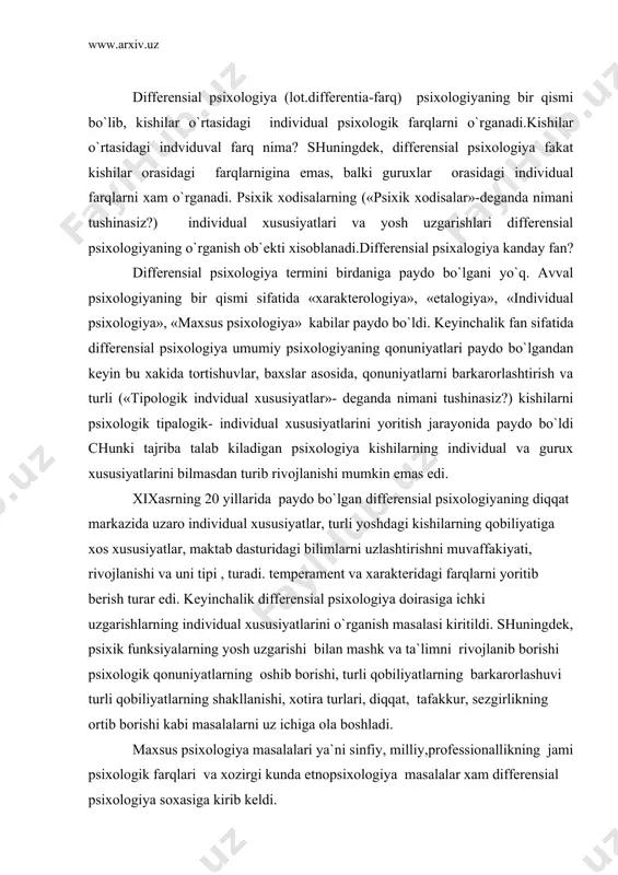 rar edi. keyinchalik differensial psixologiya doirasiga ichki uzgarishlarning individual xususiyatlarini o`rganish masalasi kiritildi. shuningdek, psixik funksiyalarning yosh uzgarishi bilan mashk va ta`limni rivojlanib borishi psixologik qonuniyatlarning oshib borishi, turli qobiliyatlarning barkarorlashuvi turli qobiliyatlarning shakllanishi, xotira turlari, diqqat, tafakkur, sezgirlikning ortib borishi kabi masalalarni uz ichiga ola boshladi. maxsus psixologiya masalalari ya`ni sinfiy, milliy,professionallikning jami psixologik farqlari va xozirgi kunda etnopsixologiya masalalar xam differensial psixologiya soxasiga kirib keldi. differensial psixologiya termini 1900 yili nemis psixologi v. shtern tomonidan kiritildi. differensial psixologiyaning (asosiy vazifasi) xozirgi kunda bolalarning, maktab o`quvchilarining individual tipologik xususiyatlarini aniklashda xam muxim axamiyat kasb etmokda. kupchilik pedagoglar o`quvchilarning individual tipologik xususiyatlarini ilmiy nazariy tomondan ( ya`ni fizika- matematika, ximiya, biologiya…) tashkil etishni tavsiya etadilar. ba`zi bir o`qituvchilar esa o`quvchilarning ilmiy- texnik yunalishlariga karab farqlashni maksadga muvofik kuradilir. xozirgi zamon differensial psixologiya fani oldida yana yangi muammolar (xozirgi zamon differensial psixalogiya oldida kanday muammolar bor?) ya`ni iktidorli bolalarni individual xususiyatlari …