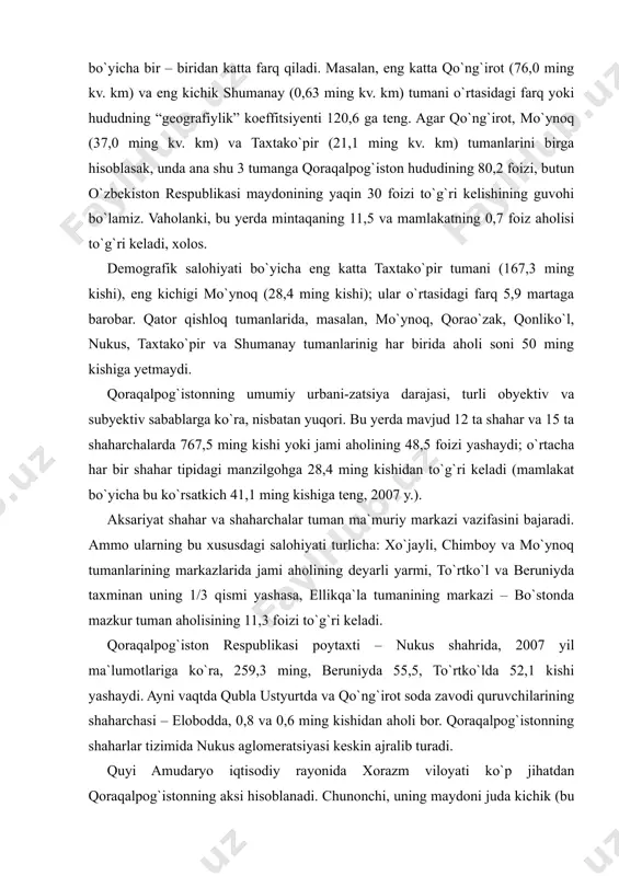 infratuzilma tizimini yaratish bu borada katta ahamiyatga ega bo`ladi. qoraqalpog`iston respublikasi ma`mu-riy jihatdan 14 ta qishloq tumanlaridan iborat. ammo, ularning “zichligi” juda past va tumanlar o`zlarining hudud ko`lami bo`yicha bir – biridan katta farq qiladi. masalan, eng katta qo`ng`irot (76,0 ming kv. km) va eng kichik shumanay (0,63 ming kv. km) tumani o`rtasidagi farq yoki hududning “geografiylik” koeffitsiyenti 120,6 ga teng. agar qo`ng`irot, mo`ynoq (37,0 ming kv. km) va taxtako`pir (21,1 ming kv. km) tumanlarini birga hisoblasak, unda ana shu 3 tumanga qoraqalpog`iston hududining 80,2 foizi, butun o`zbekiston respublikasi maydonining yaqin 30 foizi to`g`ri kelishining guvohi bo`lamiz. vaholanki, bu yerda mintaqaning 11,5 va mamlakatning 0,7 foiz aholisi to`g`ri keladi, xolos. demografik salohiyati bo`yicha eng katta taxtako`pir tumani (167,3 ming kishi), eng kichigi mo`ynoq (28,4 ming kishi); ular o`rtasidagi farq 5,9 martaga barobar. qator qishloq tumanlarida, masalan, mo`ynoq, qorao`zak, qonliko`l, nukus, taxtako`pir va shumanay tumanlarinig har birida aholi soni 50 ming …