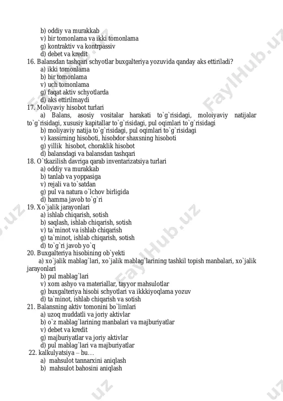 ya schyotlariga yozib berish b) xo`jalik jarayonlarini hujjatlashtirish v) xo`jalik jarayonlarini maxsus hujjatlarda aks ettirish g) bo`lib o`tgan xo`jalik jarayonlari to`g`risidagi yozma bayonnoma d) xo`jalik jarayonlarini bosh kitobda aks ettirish 28. buxgalteriya hisobi schyotlari - bu a) hisobning bir elementi b) korxona mablag`lari, ularning tashkil topish manbalari va xo`jalik jarayonlarining maxsus raqamlarda belgilanishi v) pul mablag`larini ifadalovchi raqamlar yig`indisi g) korxonaning bankdagi hisob – kitob raqami d) buxgalteriya balansining asosiy ma`lumotlar manbasi 29. xo`jalik jarayonlari ta`sirida balansdagi o`zgarishlar a) 2 xil b) 3 xil v) 5xil g) 6 xil d) 4 xil 30. mazmuniga ko`ra buxgalteriya hisobi schyotlarining guruhlanishi a) aktiv va passiv b) oddiy va murakkab v) debet va kredit g) sintetik va analitik d) balansdagi va balansdan tashqari 31. vazifasiga qarab buxgalteriya hisobi schyotlarining guruhlanishi a) asosiy, tartibga soluvchi, taqsimlovchi, kalkulyatsiya, taqqoslovchi b) sintetik va analitik v) aktiv va passiv g) debet va kredit d) balansdagi va balansdan …