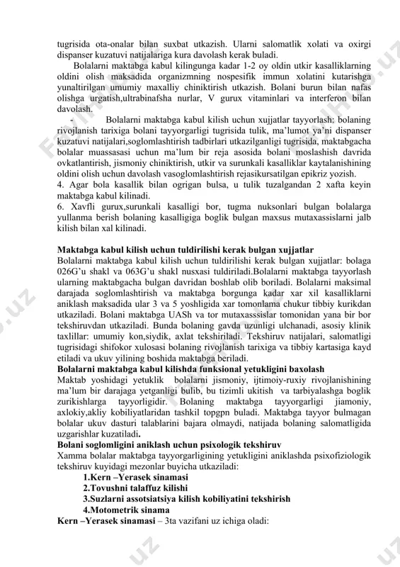 olioz 4.surunkali kasalliklar(epilepsiya) 5 enurez. 6.xulq buzilishlari 7.og’riqlar(qorinda, oyoq- qo’llarda, boshda) 8. maktabda yomon o’zlashtirish. bolalarni maktabga tayyorlash, maktabga kabul kilish oldidan bolalarning aklan yetukligini baxolash 1.bolalarni maktabga tayyorlash 2 boskichdan,ya’ni umumiy tayyorgarlik va maxsus tayyorgarlik boskichidan iborat.bu ikkala tayyorlash boskichini uash va xamshirasi amalga oshiradi. 2.umumiy tayyorgarlik-bolaning chakaloklik davridan umumiy kabul kilingan tadbirlarni utkazishdan iborat.bunday tayyorgarlikning maksadi bolaning jismoniy va ruxiy rivojlanishini tulik ta’minlashdir. 3. maxsus tayyorgarlik bolaning 4-5 yoshidan boshlanadi va kuyidagi tadbirlarni uz ichiga oladi - uash soglom bola xonasi xamshirasi bilan birgalikda bolalarning jismoniy rivojlanishi va maktabgacha bulgan bolalar muassasasiga tayyorlash tugrisida ota-onalar bilan suxbat utkazish. ularni salomatlik xolati va oxirgi dispanser kuzatuvi natijalariga kura davolash kerak buladi. bolalarni maktabga kabul kilingunga kadar 1-2 oy oldin utkir kasalliklarning oldini olish maksadida organizmning nospesifik immun xolatini kutarishga yunaltirilgan umumiy maxalliy chiniktirish utkazish. bolani burun bilan nafas olishga urgatish,ultrabinafsha nurlar, v gurux vitaminlari va interferon bilan davolash. - …