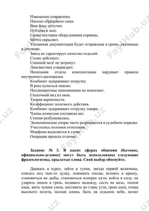 ероятности. коэффициент полезного действия. комбинат задерживает отгрузку товара. члены комиссии составили акт. стихия разбушевалась. экономические споры часто разрешаются в судебном порядке. участились поломки отопления. морфема выделяется в слове. операция прошла отлично. задание № 3. в каких сферах общения (бытовое, официально-деловое) могут быть использованы следующие фразеологизмы, крылатые слова. свой выбор обоснуйте. держать в курсе, зайти в тупик, звезда первой величины, плясать под чью-то дудку, пожинать плоды, вгонять в краску, становиться на дыбы, становиться поперек пути, войти в силу, не ударить лицом в грязь, подавать надежду, сесть на мель, эзопов язык, жить чужим умом, поставить во главу угла, грош цена, птица высокого полета, мелкая сошка, быть на седьмом небе, мелко плавать, быть вне себя, жить чужим умом, открыть америку, восьмое чудо света, два сапога - пара, геркулесов труд, ворон считать. задание № 4. укажите слова и словосочетания, которым свойственна окраска официально-делового стиля. вознаградить за труды, нетрудоспособность, жилье, приводить к общему знаменателю, принять …