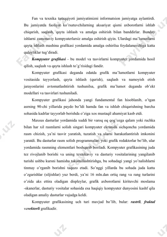 aqiqiy kompyuter dunyosini kashf qila oladigan amaliy dasturlar vujudga keldi. kompyuter grafikasining uch turi mavjud bo’lib, bular: rastrli, fraktal vavektorli grafikadir. rastrli grafika. rastr tasvirlar to’g’ri burchakli matritsa shaklida namoyon bo’lib, har bir yacheykasi rangli nuqtadan iborat. rastr grafikasining asosi piksel’ (nuqta) hisoblanib, u rang bilan ifodalanadi. tasvir nuqtalar to’plami sifatida akslanib ular qanchalik ko’p bo’lsa ko’rinish shunchalik tiniq va sifatli, fayl esa ko’p joy egallaydi. ya’ni, aynan bitta tasvirning o’zi yuqori yoki past sifatli bo’lishi, o’lchov birligiga qarab nuqtalar ko’p yoki kam (odatda bir dyuymga nisbatan nuqtalar soni - dpi yoki piksellar soni - ppi bilan belgilanadi) bo’lishi mumkin. rastr - bu nuqtalarning tartibli joylashuvidir. to’g’ri to’rtburchakli rastr. rasm 1 rasm 1 da elementlari to’g’ri to’rtburchakdan iborat bo’lgan rastr tasvirlangan. bunday rastrlar to’g’ri burchakli rastrlar deyiladi. asosan shu turdagi rastrlar ko’p uchraydi. shuningdek, boshqa geometrik shakllardagi rastrlar ham qo’llanilishi mumkin. masalan: uchburchak, oltiburchak (rasm 2). n n ^ a) …