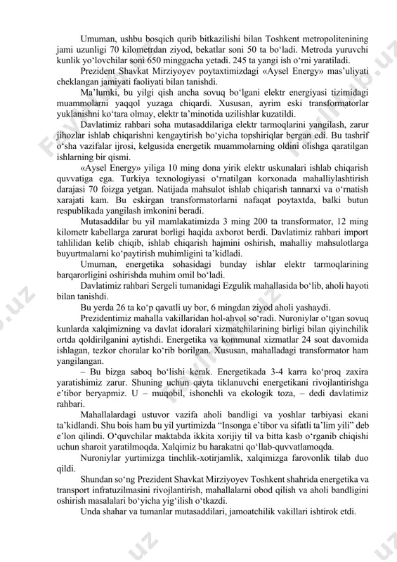 toshkent yerusti metrosining birinchi bosqichi ishga tushirilgan edi. o‘sha yil dekabrda sergeli yo‘nalishi ochildi. bugungi kundagi yo‘lovchilar oqimidan bilish mumkinki, bu loyihalar o‘zini to‘la oqladi. bu ishlar izchil davom ettirilib, mazkur ikki yo‘nalishni bog‘lovchi qo‘yliqdan sergeligacha bo‘lgan metropoliten barpo etilmoqda. qariyb 12 kilometrlik bu qismda 7 ta bekat bo‘ladi. ayni kunlarda uning quruvchilar dahasigacha borgan 5 ta bekati qurib bitkazildi. davlatimiz rahbari ushbu transport inshootini borib ko‘rdi. nuroniylar va faollar bilan suhbatda loyihaning ahamiyati haqida so‘z bordi. – oxirgi yillarda bu borada ham tajriba to‘pladik. qo‘yliq yo‘nalishida 7 ta, sergelida 5 bekatli yerusti metrolari qurildi. oldin toshkent metropolitenidan 240 ming yo‘lovchi foydalangan bo‘lsa, bugungi kunda 600 mingdan oshdi. rejamiz – 1 million yo‘lovchi. agar o‘z vaqtida buni boshlamaganimizda, shahar transportida kollaps bo‘lishi mumkin edi. endi muqobil energetikani ham o‘rganmasak bo‘lmaydi, – dedi shavkat mirziyoyev. prezidentimiz jamoatchilik vakillari bilan birga metroda yurdi. quruvchilar dahasidan qipchoq bekatigacha bo‘lgan qariyb 4 kilometrlik metro …