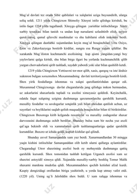 oldi. 1211 yilda chingizxon shimoliy xitoyni istilo qilishga kirishdi, bu istilo faqat 1234 yilda tugallandi. xitoyga qilingan yurishlar istilochilarga xitoy xarbiy texnikasi bilan tanish va undan kup narsalarni uzlashtirib olish, tayyor qurol-yaroq, qamal qiluvchi mashinalar va shu kabilarni olish imkonini berdi. xitoyga qilingan dastlabki xujumlardan keyin mug`ul bosqinchilari urta osiyo, eron va zakavkazyega bostirib kirdilar, sungra esa rusga xujum qildilar. bu xarakatda mug`iliston kuchmanchi axolisining kup qismi yangidan-yangi boy yaylovlarni qulga kiritdi, shu bilan birga ilgari bu yerlarda kuchmanchilik qilib yurgan chorvadorlarni qirib tashladi, xaydab yubordi yoki ular bilan qushilib ketdi. 1219 yilda chingizxon yettisuvni tor-mor qilib, xasis, qurqoq va iste`dodsiz xukmron bulgan xorazmshox muxammadning davlati territoriyasiga bostirib kirdi. shox yirik feodallarga ishonmas va xalqni qurollantirishdan qurqar edi. muxammad chingizxonga davlat chegaralarida jang qilishga imkon bermasdan, uz askarlarini shaxarlarda tupladi va axolini ximoyasiz qoldirdi. keyinchalik, odatda faqat xalqning uzigina dushmanga qaxramonlarcha qarshilik kursatdi, maxalliy feodallar va savdogarlar sotqinlik yuli bilan …