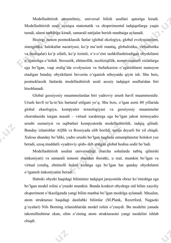 nday bo’ldiki, yadro urushi bo’lgan taqdirda umumplanetar holokot yuz beradi, uzoq muddatli «yadroviy qish» deb atalgan global hodisa sodir bo’ladi. modellashtirish usulini universalligi (barcha sohalarda tatbiq qilinishi imkoniyati) va samarali tomoni shundan iboratki, u real, mumkin bo’lgan va virtual (oraliq, ehtimolli holat) xislatga ega bo’lgan har qanday obyektlarni o’rganish imkoniyatini beradi. hattoki obyekt haqidagi bilimimiz tadqiqot jarayonida obraz ko’rinishiga ega bo’lgan model rolini o’ynashi mumkin. bunda konkret obyektga oid bilim xayoliy eksperiment o’tkazilganda yangi bilim manbai bo’lgan modelga aylanadi. masalan, atom strukturasi haqidagi dastlabki bilimlar (m.plank, rezerford, nagaoki g’oyalari) nils borning izlanishlarida model rolini o’ynaydi. bu modelni yanada takomillashtirar ekan, olim o’zining atom strukturasini yangi modelini ishlab chiqdi. modelda qayd etilgan gipotetik tamoyillar va qoidalar keyinchalik o’tkazilgan eksperimental tadqiqotlarda to’la tasdiqlandi. modellashtirish strukturaviy tarkibi va tatbiq qilish samaradoriga qarab bir qancha turlarga bo’linadi. 1. predmetli modellashtirish. ko’p hollarda obyekt qanday jismlardan iborat bo’lsa, uning xislatlarini takrorlaydigan model ham o’sha materialdan …