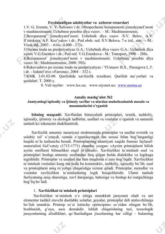 iqtisodiy va ijtimoiy xavflar va ulardan muhofazalanish masala va muammolarini o’rganish ishning maqsadi: xavflardan himoyalash printsiplari, texnik, tashkiliy, iqtisodiy, ijtimoiy va ekologik tadbirlar, usullari va vositalar o`rganish va samarali tanlash ko`nikmasini shakllantirish. xavfsizlik umumiy nazariyasi strukturasida printsiplar va usullar evristik va uslubiy rol’ o`ynaydi, xamda o`rganilayotgan fan soxasi bilan bog’langanligi haqida to`la tushuncha beradi. printsiplarning ahamiyati xaqida fransuz faylasuf-materialisti gel’vetsiy (1715-1771) shunday yozgan: «ayrim printsiplarni bilish ayrim omillarni bilmaslikni engil to`ldiradi». xavfsizlikni ta`minlash usul va printsiplari boshqa umumiy usullardan farq qilgan holda dialektika va logikaga tegishlidir. printsiplar va usullari ma`lum miqdorda o`zaro bog’liqdir. xavfsizlikni ta`minlash vositalari keng ma`noda bu konstruktiv, tashkiliy, iqtisodiy bo`lib, usul va printsiplarni aniq ro`yobga chiqarishga xizmat qiladi. printsiplar, metodlar va vositalar xavfsizlikni ta`minlashning logik bosqichlaridir. ularni tanlash faoliyatning aniq sharoitiga, xavf darajasiga, bahosiga va boshqa ko`rsatgichlarga bog’liq bo`ladi. 1. xavfsizlikni ta`minlash printsiplari xavfsizlikni ta`minlash o`z ichiga murakkab jarayonni oladi va uni elementar tashkil etuvchi dastlabki xolatlar, …