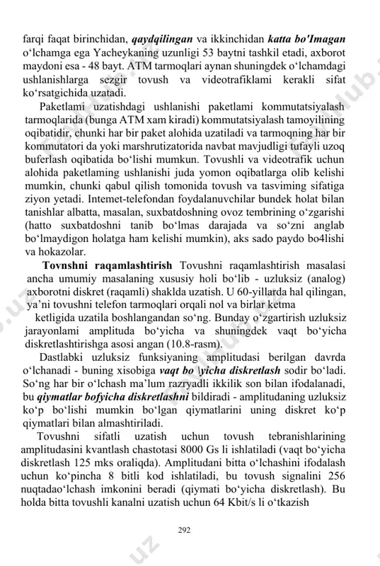 anuvchilar bundek holat bilan tanishlar albatta, masalan, suxbatdoshning ovoz tembrining o‘zgarishi (hatto suxbatdoshni tanib bo‘lmas darajada va so‘zni anglab bo‘lmaydigon holatga ham kelishi mumkin), aks sado paydo bo4lishi va hokazolar. tovnshni raqamlashtirish tovushni raqamlashtirish masalasi ancha umumiy masalaning xususiy holi bo‘lib - uzluksiz (analog) axborotni diskret (raqamli) shaklda uzatish. u 60-yillarda hal qilingan, ya’ni tovushni telefon tarmoqlari orqali nol va birlar ketma ketligida uzatila boshlangandan so‘ng. bunday o‘zgartirish uzluksiz jarayonlami amplituda bo‘yicha va shuningdek vaqt bo‘yicha diskretlashtirishga asosi angan (10.8-rasm). dastlabki uzluksiz funksiyaning amplitudasi berilgan davrda o‘lchanadi - buning xisobiga vaqt bo \yicha diskretlash sodir bo‘ladi. so‘ng har bir o‘lchash ma’lum razryadli ikkilik son bilan ifodalanadi, bu qiymatlar bofyicha diskretlashni bildiradi - amplitudaning uzluksiz ko‘p bo‘lishi mumkin bo‘lgan qiymatlarini uning diskret ko‘p qiymatlari bilan almashtiriladi. tovushni sifatli uzatish uchun tovush tebranishlarining amplitudasini kvantlash chastotasi 8000 gs li ishlatiladi (vaqt bo‘yicha diskretlash 125 mks oraliqda). amplitudani bitta o‘lchashini ifodalash uchun ko‘pincha …