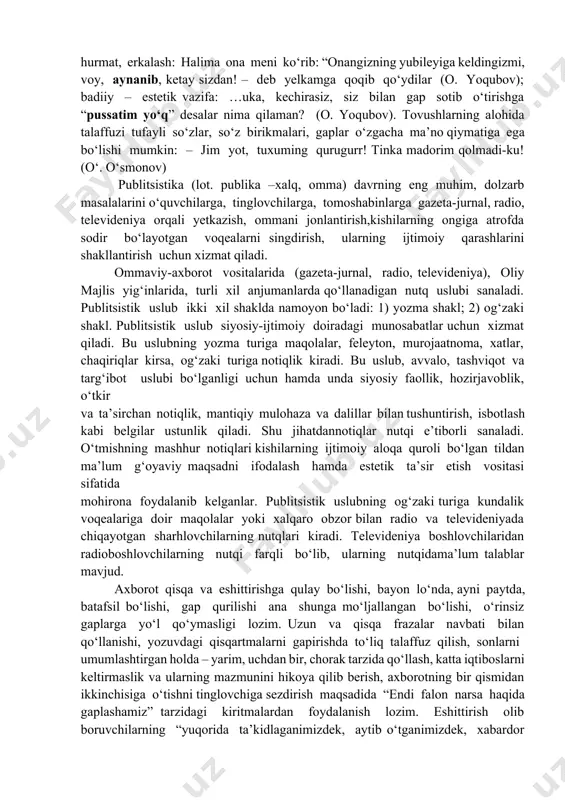 q” desalar nima qilaman? (o. yoqubov). tovushlarning alohida talaffuzi tufayli so‘zlar, so‘z birikmalari, gaplar o‘zgacha ma’no qiymatiga ega bo‘lishi mumkin: – jim yot, tuxuming qurugurr! tinka madorim qolmadi-ku! (o‘. o‘smonov) publitsistika (lot. publika –xalq, omma) davrning eng muhim, dolzarb masalalarini o‘quvchilarga, tinglovchilarga, tomoshabinlarga gazeta-jurnal, radio, televideniya orqali yetkazish, ommani jonlantirish,kishilarning ongiga atrofda sodir bo‘layotgan voqealarni singdirish, ularning ijtimoiy qarashlarini shakllantirish uchun xizmat qiladi. ommaviy-axborot vositalarida (gazeta-jurnal, radio, televideniya), oliy majlis yig‘inlarida, turli xil anjumanlarda qo‘llanadigan nutq uslubi sanaladi. publitsistik uslub ikki xil shaklda namoyon bo‘ladi: 1) yozma shakl; 2) og‘zaki shakl. publitsistik uslub siyosiy-ijtimoiy doiradagi munosabatlar uchun xizmat qiladi. bu uslubning yozma turiga maqolalar, feleyton, murojaatnoma, xatlar, chaqiriqlar kirsa, og‘zaki turiga notiqlik kiradi. bu uslub, avvalo, tashviqot va targ‘ibot uslubi bo‘lganligi uchun hamda unda siyosiy faollik, hozirjavoblik, o‘tkir va ta’sirchan notiqlik, mantiqiy mulohaza va dalillar bilan tushuntirish, isbotlash kabi belgilar ustunlik qiladi. shu jihatdannotiqlar nutqi e’tiborli sanaladi. o‘tmishning mashhur notiqlari …