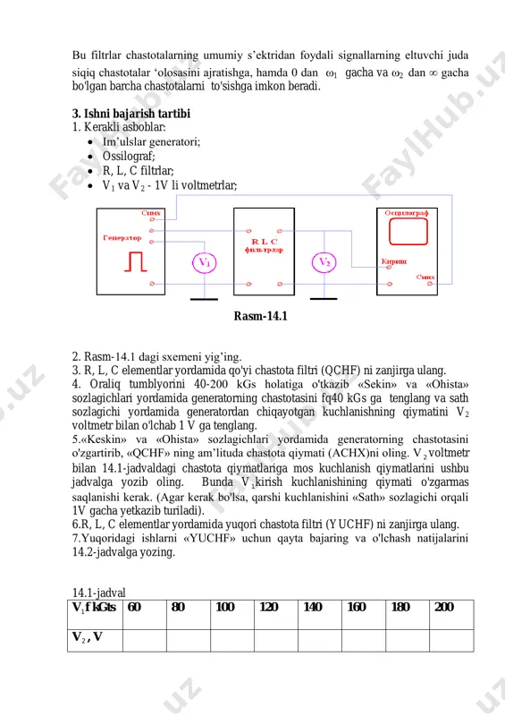 otasi 1 dan 2 gacha bo'lgan dia’azondagi signallarni so'ndirmay α=0 o'tkazuvchi filtrlar ‘olosoviy filtrlar deb ataladi. bu filtrlar chastotalarning umumiy s’ektridan foydali signallarning eltuvchi juda siqiq chastotalar ‘olosasini ajratishga, hamda 0 dan 1 gacha va 2 dan ∞ gacha bo'lgan barcha chastotalarni to'sishga imkon beradi. 3. ishni bajarish tartibi 1. kerakli asboblar:  im’ulslar generatori;  ossilograf;  r, l, c filtrlar;  v1 va v2 - 1v li voltmetrlar; 2. rasm-14.1 dagi sxemeni yig’ing. 3. r, l, c elementlar yordamida qo'yi chastota filtri (qchf) ni zanjirga ulang. 4. oraliq tumblyorini 40-200 kgs holatiga o'tkazib «sekin» va «ohista» sozlagichlari yordamida generatorning chastotasini fq40 kgs ga tenglang va sath sozlagichi yordamida generatordan chiqayotgan kuchlanishning qiymatini v2 voltmetr bilan o'lchab 1 v ga tenglang. 5.«keskin» va «ohista» sozlagichlari yordamida generatorning chastotasini o'zgartirib, «qchf» ning am’lituda chastota qiymati (achx)ni oling. v 2 voltmetr bilan 14.1-jadvaldagi chastota qiymatlariga mos kuchlanish qiymatlarini ushbu jadvalga yozib …