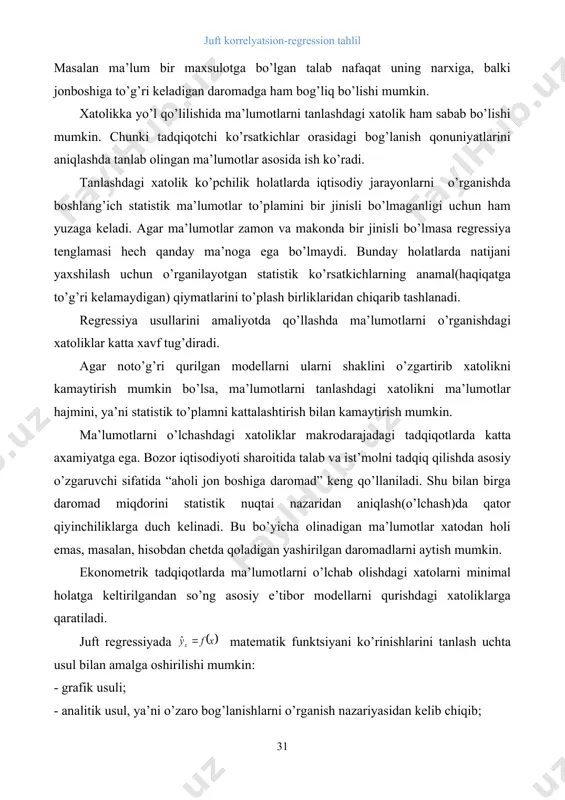 tistik nuqtai nazaridan aniqlash(o’lchash)da qator qiyinchiliklarga duch kelinadi. bu bo’yicha olinadigan ma’lumotlar xatodan holi emas, masalan, hisobdan chetda qoladigan yashirilgan daromadlarni aytish mumkin. ekonometrik tadqiqotlarda ma’lumotlarni o’lchab olishdagi xatolarni minimal holatga keltirilgandan so’ng asosiy e’tibor modellarni qurishdagi xatoliklarga qaratiladi. juft regressiyada matematik funktsiyani ko’rinishlarini tanlash uchta usul bilan amalga oshirilishi mumkin: - grafik usuli; - analitik usul, ya’ni o’zaro bog’lanishlarni o’rganish nazariyasidan kelib chiqib; - eksperimental (tajriba)usuli; ikki ko’rsatkich orasidagi bog’lanishlarni o’rganishda regressiya tenglamalarini grafik usulida tanlash ko’rgazmali chizmalar shaklida amalga oshiriladi. bu usul korrelyatsiya maydoniga asoslanadi. bog’lanishlarni miqdoriy jixatdan baholashda qo’llaniladigan egri chiziqlarni asosiy turlari quydagi rasmlarda keltirilgan. 3.1.- rasm. ikki o’zgaruvchi orasidagi bog’lanishni miqdoriy jihatdan baholashda qo’llaniladigan egri chiziqlarning asosiy turlari regressiya tenglamasini tanlashning analitik usuli ko’proq amalda qo’llaniladi. ushbu usul taxlil qilinayotgan ko’rsatkichlarning o’zaro bog’lanish tabiatini o’rganishga asoslanadi. masalan, korxonaning elektr energiya( )ga bo’lgan talabi ishlab chiqarilayotgan maxsulot xajmi( )ga bog’liq holda o’rganilayotgan bo’lsin. barcha iste’mol qilingan …