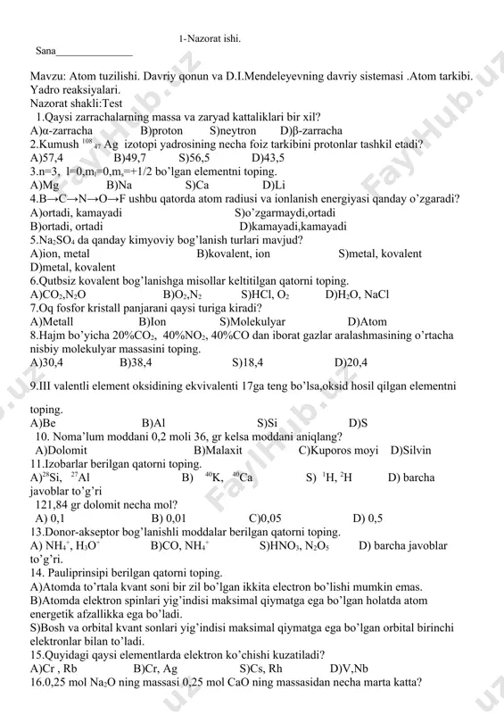 maksimal qiymatga ega bo’lgan holatda atom energetik afzallikka ega bo’ladi. s)bosh va orbital kvant sonlari yig’indisi maksimal qiymatga ega bo’lgan orbital birinchi elektronlar bilan to’ladi. 15.quyidagi qaysi elementlarda elektron ko’chishi kuzatiladi? a)cr , rb b)cr, ag s)cs, rh d)v,nb 16.0,25 mol na2o ning massasi 0,25 mol cao ning massasidan necha marta katta? 17.ushbu rasmda qaysi kristall panjara turi ifodalangan. 18.klechkovskiyning 2-qonuniga misollar yozing. kompetentlikni aniqlash uchun materiallar: 19.havo tarkibida hajm jihatdan 21% o2 va 78%n2ekanligini bilgan holda, havoning o’rtacha molekulyar massasini toping. 20.kundalik turmushda ishlatadigan osh tuzi , ichimlik suvi ,shakar,kabi moddalar kristall panjarani qaysi turiga kiradi? 1 2 3 4 5 6 7 8 9 10 11 12 13 14 15 2- nazorat ishi. sana mavzu: modda miqdori avogadro qonuni. gazlar aralashmasi .ekvivalent mendeleyev-klayperon tenglamasi. nazorat shakli:yozma. i-variant. 1.4,48l xlorning molekulalar sonini toping. 2.kislorodga nisbatan zichligi 2ga teng bo’lgan gazning havoga nisbatan zichligini toping. 3.3,6gr metal oksidining vodorod bilan …