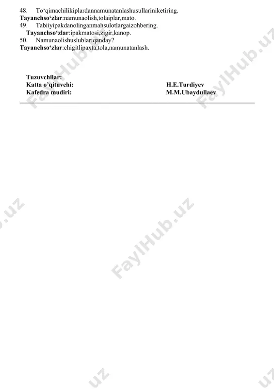 hiluvchanlik. 33. tolalipoyalarningtuzilishihaqidaizohbering. tayanchso‘zlar: poyatarkibi,zigir,tabiiytolalar. 34. tola va iplarning buramdorligi haqida tushuncha bering. tayanchso‘zlar:tola,ip,eshiluvchanlik, buramdorlik. 35. zig‘irningbiologiktuzilishihaqidaizohbering. tayanchso‘zlar:tabiiytolalar, zigir, kanop. 36. tolalarningmexanik, biologikvaaralashshikastlanishigata’rifbering tayanchso‘zlar:buramdorlik,pishibyetilganlik,tugunaklar,shikastlanish. 37. zig‘irningqandayturlarimavjud? tayanchso‘zlar:tabiiytolalar,kanop,chigitlipaxta. 38. shisha tolalarvametallsimoniplarningolinishi, tuzilishivaxususiyatinikeltiring. tayanchso‘zlar:iplarbirlamchiiplar,azbest,tola. 39. namunaolishturlarihaqidama’lumotbering. tayanchso‘zlar:chigitlipaxta,labaratoriya ,tarozi. 40. zig‘irpoyasiningrivojlanishivauniyig‘ishtirish tayanchso‘zlar:poyatarkibi,zigir,tabiiytolalar. 41. paxtatolasito‘dasidannamunatanlashstandartibo‘yichaqandayamalgaoshiriladi. tayanchso‘zlar:paxta, to‘da,namunaolish,standartlar. 42. to‘qimachilik tola vaiplarininggeometrikxossalarihaqidama’lumotbering. tayanchso‘zlar:iplar, ipnomerlari,tola. 43. piltavapiliktayyorlashqandayamalgaoshiriladi. tayanchso‘zlar:tola,egiluvchanlik,tolatarkibidaginuqsonlar,pilliklashgatayyorlash. 44. ipak qurtiniboqishusullaritug‘risidama’lumotbering. tayanchso‘zlar:ipak,zigir,kanop,tabbiy tolar. 45. pillaniyetishtirishagrotexnikasinikeltiring. tayanchso‘zlar:boqishdavri,pillachilik,ipakmatosi. 46. to‘qimachilik tola vaiplarininggeometrikxossalarihaqidama’lumotbering tayanchso‘zlar:tabiiytolalar,iplar,gazlama, 47. tabiiyipakningolinishi, tuzilishivaxususiyati. tayanchso‘zlar:ipakqurti,pillaniyetishtrish.ipakmatosi. 48. to‘qimachilikiplardannamunatanlashusullariniketiring. tayanchso‘zlar:namunaolish,tolaiplar,mato. 49. tabiiyipakdanolinganmahsulotlargaizohbering. tayanchso‘zlar:ipakmatosi,zigir,kanop. 50. namunaolishuslublariqanday? tayanchso‘zlar:chigitlipaxta,tola,namunatanlash. tuzuvchilar: katta o’qituvchi: h.e.turdiyev kafedra mud
