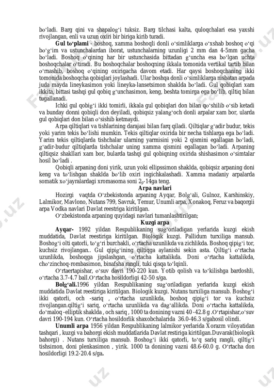 an iborat bulib,boshoqcha va gul kobiklari mavjud.. 2) deficientia r red, yon tomoniga donsiz boshoqchalardan fakat boshoqcha kobigi mavjud. ikki katorli arpalarning ichida fakat nutantia guruhga mansublari ekilib, deficientia guruhga mansublari ko‘pincha kavkaz orti tumanlarida aralashma holda uchraydi. ikki qatorli arpada ham boshoq o‘qining har bir ustunchasida uchtadan boshoqcha rivojlanadi. lekin faqat o‘rtadagi boshoqcha don hosil qiladi. ikkita yon tomondagi boshoqchalar don hosil qilmaydi. bu boshoqchalar mevasiz boshoq o‘qiga yopishgan holda turadi. shu sababli ikki qatorli arpalarda boshoqni yuz tomoni ensiz, yon tomoni esa keng bo‘ladi. boshoqda ikki qator boshoqchalar don hosil qilgani uchun ikki qatorli arpa deyiladi. v) oraliq arpa - intermedium vav. etosf. oraliq arpaning boshoqchalarini ustunida har qaysida har xil miqdorda boshoqchalar bo‘lib, har xil miqdorda don hosil bo‘ladi (1.2,3 ta). madaniy arpa bir yillik o‘simlik xisoblanib, kuzgi xam bahorgi shakllarga ega, juda yirik don hosil qilib, birinchi gurux donli o‘simliklarga kiradi. maysasi to‘liq yashil, tupi tik …