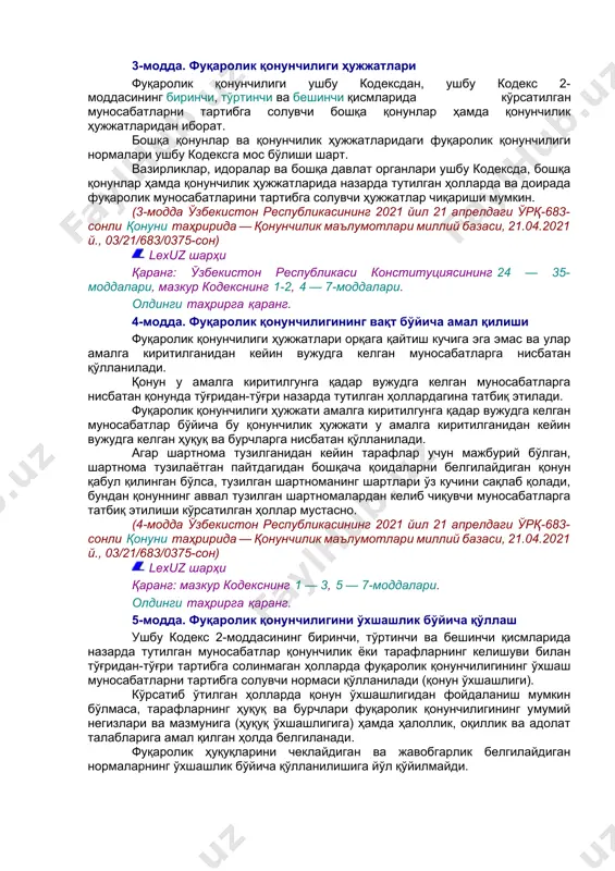 лардан фойдаланиш ҳамда атроф муҳитни муҳофаза қилиш муносабатларига нисбатан фуқаролик қонунчилиги бу муносабатлар махсус қонунлар билан тартибга солинмайдиган ҳолларда қўлланилади. (2-модданинг биринчи — бешинчи қисмлари ўзбекистон республикасининг 2021 йил 21 апрелдаги ўрқ-683-сонли қонуни таҳририда — қонунчилик маълумотлари миллий базаси, 21.04.2021 й., 03/21/683/0375-сон) олдинги таҳрирга қаранг. бир тарафнинг иккинчи тарафга маъмурий бўйсунишига асосланган мулкий муносабатларга, шу жумладан солиқ, молиявий ва бошқа маъмурий муносабатларга нисбатан фуқаролик қонунчилиги қўлланилмайди, бундан қонунчиликда назарда тутилган ҳоллар мустасно. (2-модданинг олтинчи қисми ўзбекистон республикасининг 2021 йил 21 апрелдаги ўрқ-683-сонли қонуни таҳририда — қонунчилик маълумотлари миллий базаси, 21.04.2021 й., 03/21/683/0375-сон) lexuz шарҳи қаранг: ўзбекистон республикаси конституциясининг 24 — 35-моддалари, мазкур кодекснинг 1, 3 — 7, 24 — 31-моддалари, ўзбекистон республикасининг оила кодекси 6 —7-моддалари, ўзбекистон республикасининг уй-жой кодекси 25, 35-моддалари, ўзбекистон республикаси ҳаво кодекси 112-113-моддалари. олдинги таҳрирга қаранг. 3-модда. фуқаролик қонунчилиги ҳужжатлари фуқаролик қонунчилиги ушбу кодексдан, ушбу кодекс 2-моддасининг биринчи, тўртинчи ва бешинчи қисмларида кўрсатилган муносабатларни тартибга солувчи …