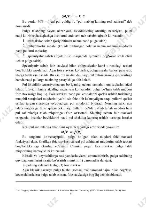 , y sekin o‘zgarishi tufayli asosan baholar darajasiga ta’sir ko‘rsatadi. bu holat “pulning neytralligi” nomini olgan. monetaristlar qoidasiga ko‘ra hukumat pul massasining o‘sish sur’atini, real yaimning o‘rtacha o‘sish sur’ati darajasida ta’minlab tursalar iqtisodiyotda baholar darajasi barqaror bo‘ladi. fisher tenglamasidan tashqari bu tenglamaning boshqa bir shakli kembrij tenglamasidan ham keng foydalaniladi: 𝑴 = 𝒌 ∗ 𝑷𝒀 bu yerda: k= 1/v – pulning aylanish tezligiga teskari miqdor. k - koeffitsientni nominal pul miqdori (m)ning daromadlar (p·y)dagi ulushini ko‘rsatadi. kembrij tenglamasi turli darajada daromadli bo‘lgan turlicha moliyaviy aktivlar mavjudligini va daromadni ularning qaysi biri ko‘rinishida saqlashni tanlash imkoniyati mavjudligini ko‘zda tutadi. pulga real talab quyidagi ko‘rinishda hisoblanadi51: 50 n. gregory mankiw. macroeconomics. 8 th edition. harvard university. (ny.: worth publishers, 2013): 85 111 (𝑴/𝑷)𝒅 = 𝒌 ∙ 𝒀 bu yerda: m/p – “real pul qoldig‘i”, “pul mablag‘larining real zahirasi” deb nomlanadi. pulga talabning keyns nazariyasi, likvidlilikning afzalligi nazariyasi, pulni naqd ko‘rinishda saqlashga kishilarni …