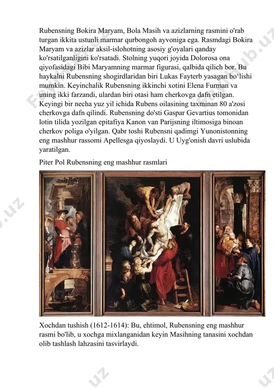 lenlar va gravyuralar kabi katta hajmdagi ishlarni yaratdi. umuman olganda, rubensning antverpendagi faoliyati uning faoliyatidagi hal qiluvchi davr bo'lib, u o'z davrining yetakchi rassomlaridan biri sifatida namoyon bo'ldi va o'zining eng ajoyib asarlarini yaratdi. rubens 1640 yil 30 mayda vafot etdi, chunki uning yuragi uzoq davom etgan podagra tufayli urishni to'xtatdi. u antverpendagi avliyo jeyms cherkovida dafn etilgan. rassom va uning oilasini dafn qilish uchun cherkovda ibodatxona qurilgan. cherkov 1642-1650 yillarda qurilgan. qurbongoh toshini rubensning do'sti, haykaltarosh yoxannes van mildertning o'g'li kornelis van mildert olib kelgan. ibodatxonada rubensning bokira maryam, bola masih va azizlarning rasmini o'rab turgan ikkita ustunli marmar qurbongoh ayvoniga ega. rasmdagi bokira maryam va azizlar aksil-islohotning asosiy g'oyalari qanday ko'rsatilganligini ko'rsatadi. stolning yuqori joyida dolorosa ona qiyofasidagi bibi maryamning marmar figurasi, qalbida qilich bor. bu haykalni rubensning shogirdlaridan biri lukas fayterb yasagan bo‘lishi mumkin. keyinchalik rubensning ikkinchi xotini elena furman va uning ikki farzandi, ulardan biri otasi …