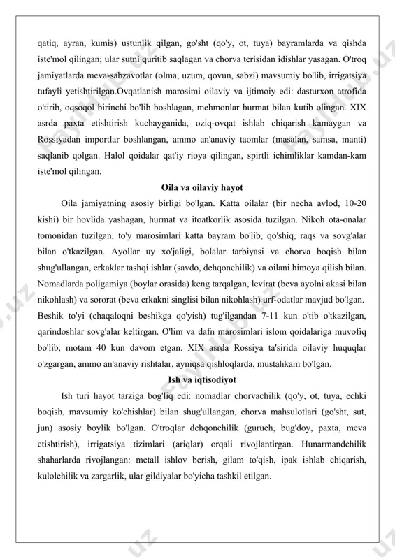 an kiyimlar kiygan. xvi-xviii asrlarda ipak savdosi rivojlangan, kiyimlar hashamatli bo'lgan; xix asrda rossiya ta'sirida evropa elementlari (masalan, tugmali ko'ylaklar) kirib kelgan, ammo an'anaviy kiyimlar, ayniqsa bayramlarda, saqlanib qolgan. urf-odatlar bo'yicha kiyim tanani to'liq yopgan, lekin etnik farqlar (masalan, turkman va o'zbek kiyimlari) mavjud bo'lgan. ovqatlanish va taomlar ovqatlanish qishloq xo'jaligi va chorvachilikka asoslangan. asosiy taomlar: palov (guruch, go'sht, sabzi, piyoz), non (nonvoyxonada pishirilgan lavash yoki tandir non), choy (yashil yoki qora, kunlik ichimlik). nomadlarda sut mahsulotlari (sut, pishloq, qatiq, ayran, kumis) ustunlik qilgan, go'sht (qo'y, ot, tuya) bayramlarda va qishda iste'mol qilingan; ular sutni quritib saqlagan va chorva terisidan idishlar yasagan. o'troq jamiyatlarda meva-sabzavotlar (olma, uzum, qovun, sabzi) mavsumiy bo'lib, irrigatsiya tufayli yetishtirilgan.ovqatlanish marosimi oilaviy va ijtimoiy edi: dasturxon atrofida o'tirib, oqsoqol birinchi bo'lib boshlagan, mehmonlar hurmat bilan kutib olingan. xix asrda paxta etishtirish kuchayganida, oziq-ovqat ishlab chiqarish kamaygan va rossiyadan importlar boshlangan, ammo an'anaviy taomlar (masalan, samsa, manti) …