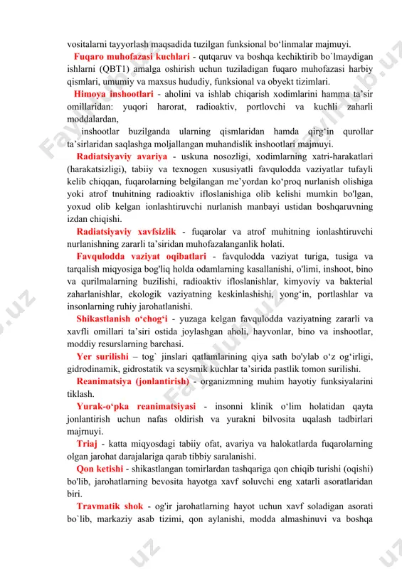 meterologik xavfli hodisalar - odamlar o'limiga, aholi yashash joylarini, ba’zi sanoat va qishloq xo‘jaligi obyektlarini suv bosishiga, infratuzilma va transport kommunikatsyalari, ishlab chiqarish va odamlar hayot faoliyatining buzilishiga olib kelgan va shoshilinch ko‘chirish tadbirlari o‘tkazilishini talab qiladigan tabiiy ofatlar. epidemeologik vaziyatlar - odamlar o‘rtasida xavfli infeksiyalar: o'lat, vabo, isitma; epidemik toshma, terlama, bril kasalligi; zoonoz infeksiyalar: sibir yarasi, quturish; bezgak kasalliklari; zaharli moddalar bilan zaharlanish; oziq-ovqatdan zaharlanish holatlari. epizootiya - hayvonlarning ommaviy tarzda kasallanishiga yoki nobud bo`lishiga olib keladigan vaziyat. epifitotiya - o‘simliklarning ommaviy nobud bo‘lishiga olib keladigan vaziyat. fuqaro muhofazasi xizmati - fuqaro muhofazasi maxsus tadbirlarini bajarish, fuqaro muhofazasi tizimlarining harakatlarini ta’minlash uchun kuchlar va vositalarni tayyorlash maqsadida tuzilgan funksional bo‘linmalar majmuyi. fuqaro muhofazasi kuchlari - qutqaruv va boshqa kechiktirib bo`lmaydigan ishlarni (qbt1) amalga oshirish uchun tuziladigan fuqaro muhofazasi harbiy qismlari, umumiy va maxsus hududiy, funksional va obyekt tizimlari. himoya inshootlari - aholini va ishlab chiqarish xodimlarini hamma ta’sir …