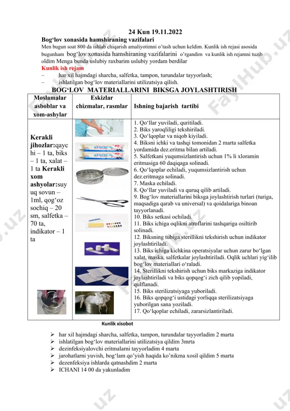jmdagi sharcha, salfetka, tampon, turundalar tayyorlash; – ishlatilgan bog‘lov materiallarini utilizatsiya qilish. bog‘lov materiallarini biksga joylashtirish moslamalar asboblar va xom-ashylar eskizlar chizmalar, rasmlar ishning bajarish tartibi kerakli jihozlar:qaychi – 1 ta, biks – 1 ta, xalat – 1 ta kerakli xom ashyolar:suyuq sovun – 1ml, qog‘oz sochiq – 20 sm, salfetka – 70 ta, indikator – 1 ta 1. qo‘llar yuviladi, quritiladi. 2. biks yaroqliligi tekshiriladi. 3. qo‘lqoplar va niqob kiyiladi. 4. biksni ichki va tashqi tomonidan 2 marta salfetka yordamida dez.eritma bilan artiladi. 5. salfetkani yuqumsizlantirish uchun 1% li xloramin eritmasiga 60 daqiqaga solinadi. 6. qo‘lqoplar echiladi, yuqumsizlantirish uchun dez.eritmaga solinadi. 7. maska echiladi. 8. qo‘llar yuviladi va quruq qilib artiladi. 9. bog‘lov materiallarini biksga joylashtirish turlari (turiga, maqsadiga qarab va universal) va qoidalariga binoan tayyorlanadi. 10. biks setkasi ochiladi. 11. biks ichiga oqlikni atroflarini tashqariga osiltirib solinadi. 12. biksning tubiga sterillikni tekshirish uchun indikator joylashtiriladi. 13. biks ichiga …