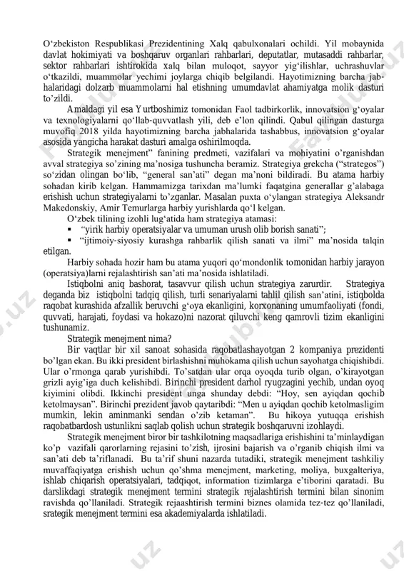 urmush farovonligini oshirish ko‘zda tutilgan. mamlakatimiz prezidenti sh. mirziyoevning 2017 yil 7 fevral kuni tasdiqlangan 2017–2021 yillarda o‘zbekistonni rivojlantirishning beshta ustuvor yo‘nalishi bo‘yicha harakatlar strategiyasida ham strategik menejmentning imkoniyatlaridan keng foydalanish va joriy etish bosh maqsad sifatida olg‘a surilgan. ushbu harakatlar strategiyasi besh bosqichda amalga oshirilib, ularning har biri bo‘yicha yil nomlanishidan kelib chiqqan holda bir yillik davlat dasturini tasdiqlash nazarda tutiladi. uning ilk bosqichi- 2017 yil «xalq bilan muloqot va inson manfaatlari yili», deb nomlandi. dasturga muvofiq, joylarda o‘zbekiston respublikasi prezidentining xalq qabulxonalari ochildi. yil mobaynida davlat hokimiyati va boshqaruv organlari rahbarlari, deputatlar, mutasaddi rahbarlar, sektor rahbarlari ishtirokida xalq bilan muloqot, sayyor yig‘ilishlar, uchrashuvlar o‘tkazildi, muammolar yechimi joylarga chiqib belgilandi. hayotimizning barcha jab- halaridagi dolzarb muammolarni hal etishning umumdavlat ahamiyatga molik dasturi to’zildi. amaldagi yil esa yurtboshimiz tomonidan faol tadbirkorlik, innovatsion g‘oyalar va texnologiyalarni qo‘llab-quvvatlash yili, deb e’lon qilindi. qabul qilingan dasturga muvofiq 2018 yilda hayotimizning barcha jabhalarida tashabbus, …