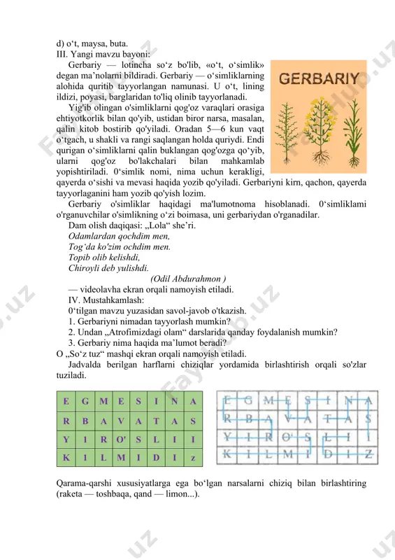 simlik» degan ma’nolarni bildiradi. gerbariy — o‘simliklarning alohida quritib tayyorlangan namunasi. u o‘t, lining ildizi, poyasi, barglaridan to'liq olinib tayyorlanadi. yig'ib olingan o'simliklarni qog'oz varaqlari orasiga ehtiyotkorlik bilan qo'yib, ustidan biror narsa, masalan, qalin kitob bostirib qo'yiladi. oradan 5—6 kun vaqt o‘tgach, u shakli va rangi saqlangan holda quriydi. endi qurigan o‘simliklarni qalin buklangan qog'ozga qo‘yib, ularni qog'oz bo'lakchalari bilan mahkamlab yopishtiriladi. 0‘simlik nomi, nima uchun kerakligi, qayerda o‘sishi va mevasi haqida yozib qo'yiladi. gerbariyni kirn, qachon, qayerda tayyorlaganini ham yozib qo'yish lozim. gerbariy o'simliklar haqidagi ma'lumotnoma hisoblanadi. 0‘simliklami o'rganuvchilar o'simlikning o‘zi boimasa, uni gerbariydan o'rganadilar. dam olish daqiqasi: „lola“ she’ri. odamlardan qochdim men, tog‘da ko'zim ochdim men. topib olib kelishdi, chiroyli deb yulishdi. (odil abdurahmon ) — videolavha ekran orqali namoyish etiladi. iv. mustahkamlash: 0‘tilgan mavzu yuzasidan savol-javob o'tkazish. 1. gerbariyni nimadan tayyorlash mumkin? 2. undan „atrofimizdagi olam“ darslarida qanday foydalanish mumkin? 3. gerbariy nima haqida ma’lumot beradi? o …
