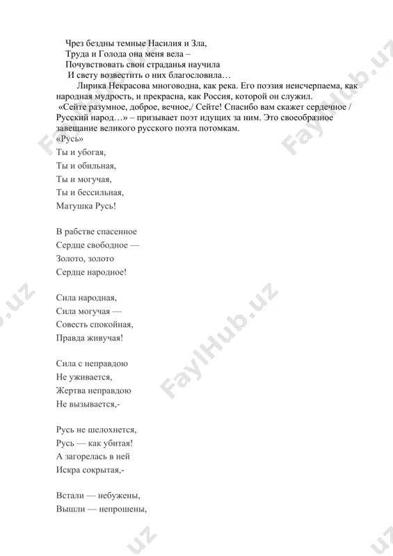 еждений: поэтом можешь ты не быть, но гражданином быть обязан. муза – «печальная спутница печальных бедняков», «униженно просящая» за судьбу народа, прошла вместе с некрасовым через всю его жизнь: чрез бездны темные насилия и зла, труда и голода она меня вела – почувствовать свои страданья научила и свету возвестить о них благословила… лирика некрасова многоводна, как река. его поэзия неисчерпаема, как народная мудрость, и прекрасна, как россия, которой он служил. «сейте разумное, доброе, вечное,/ сейте! спасибо вам скажет сердечное / русский народ…» – призывает поэт идущих за ним. это своеобразное завещание великого русского поэта потомкам. «русь» ты и убогая, ты и обильная, ты и могучая, ты и бессильная, матушка русь! в рабстве спасенное сердце свободное — золото, золото сердце народное! сила народная, сила могучая — совесть спокойная, правда живучая! сила с неправдою не уживается, жертва неправдою не вызывается,- русь не шелохнется, русь — как убитая! а загорелась в ней искра …