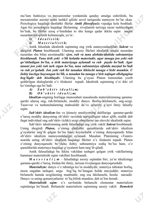 da x1x asrning ikkinchi yarmigacha falsafa fanining tarkibida rivojlangan. ilmiy psixologiyagacha bo’lgan davrda psixologiya dastlabki og’zaki fan sifatida, keyin esa yozma fan sifatida mavjud bo’ldi. shunga qaramasdan insonlarning jamiyatga, tabiatga va tirik mavjudotlarga va ijtimoiy muhitga nisbatan bo’lgan munosabatlari ma’lum funktsiya va mexanizmlar yordamida qanday amalga oshirilishi, bu mexanizmlar asosini nima tashkil qilishi savol tariqasida namoyon bo’lar ekan. psixologiya haqidagi dastlabki fikrlar antik filosofiyada vujudga kela boshladi. agar biz psixologiya haqidagi fikrlarning rivojlanish tarixiga nazar tashlaydigan bo’lsak, bu fikrlar uzoq o’tmishdan to shu kunga qadar ikkita oqim nuqtai nazardan hal qilinib kelinmoqda, ya’ni : 1) i d e a l i s t i k; 2) m a t e r i a l i s t i k; antik falsafada idealistik oqimning eng yirik namoyondachilari sakrat va shogirdi platon hisoblanadi. ularning asosiy fikrlari idealistik nuqtai nazardan nazardan shu bilan asoslanadiki «jon, ruh va tana alohida-alohida substantsiya hisoblanadi. tana tirik …