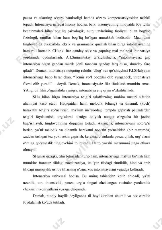 unlik, ton, kuch, tembr, pauza va ularning o‘zaro hamkorligi hamda o‘zaro kompensatsiyasidan tashkil topadi. intonatsiya nafaqat lisoniy hodisa, balki insoniyatning nihoyatda boy ichki kechinmalari bilan bog‘liq psixologik, nutq uzvlarining faoliyati bilan bog‘liq fiziologik omillar bilan ham bog‘liq bo‘lgan murakkab hodisadir. mazmunni tinglovchiga etkazishda leksik va grammatik qurilish bilan birga intonatsiyaning ham roli kattadir. chunki har qanday so‘z va gapning real ma’nosi intonatsiya yordamida oydinlashadi. a.i.simirnitskiy ta’kidlashicha, “intonatsiyasiz gap intonatsiya olgan gapdan murda jonli tanadan qanday farq qilsa, shunday farq qiladi”. demak, intonatsiya nutqning ruhidir. ulug‘ rus qo‘shiqchisi f.i.shalyapin intonatsiyaga baho berar ekan, “temir yo‘l poezdni olib yurgandek, intonatsiya fikrni olib yuradi” – deydi. demak, intonatsiyasiz fikr ifodalash mumkin emas. yangi bir tilni o‘rganishda ayniqsa, intonatsiya eng qiyin o‘zlashtiriladi. shu bilan birga intonatsiya to‘g‘ri talaffuzning muhim unsuri sifatida ahamiyat kasb etadi. haqiqatdan ham, melodik (ohang) va dinamik (kuch) harakatni to‘g‘ri yo‘naltirish, ma’lum me’yordagi tempda gapirish pauzalardan to‘g‘ri foydalanish, urg‘ularni o‘rniga qo‘yish …