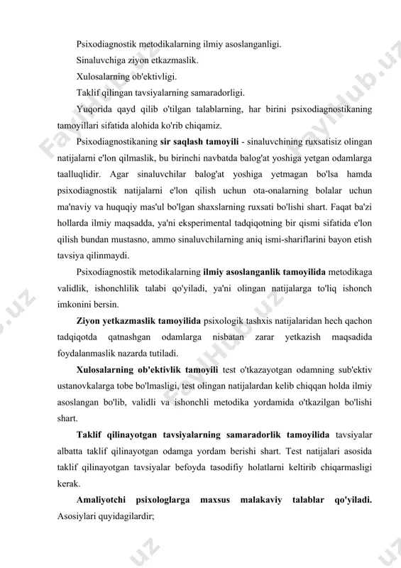 lingan natijalardan kelib chiqqan holda ilmiy asoslangan bo'lib, validli va ishonchli metodika yordamida o'tkazilgan bo'lishi shart. taklif qilinayotgan tavsiyalarning samaradorlik tamoyilida tavsiyalar albatta taklif qilinayotgan odamga yordam berishi shart. test natijalari asosida taklif qilinayotgan tavsiyalar befoyda tasodifiy holatlarni keltirib chiqarmasligi kerak. amaliyotchi psixologlarga maxsus malakaviy talablar qo'yiladi. asosiylari quyidagilardir; -nazariy tayyorgarlik; -psixodiagnostik metodikalarni va ularni o'tkazish shart- sharoitlarini mukammal bilishi; -biron-bir metodikani amaliyotda qo'llay olishda zaruriy tajribaga ega bo'lishi. har qanday psixodiagnostik metodika yo'q joydan paydo bolmaydi, balki (tashxislash) o'rganilayotgan ob'yektning psixologik nazariyasi asosida vujudga keladi va rivojlanadi. masalan. intellekt testlari, intellektning hayotiy voqeliklarda namoyon bo'lishi, ahamiyati, tuzilishi va uning tabiati haqidagi ilmiy tasavvurlarga asoslanadi. shaxs testlari, shaxsning tuzilishi, shaxs xususiyatlarining taraqqiyoti va tabiati, ilmiy ma'nosi haqidagi nazariyalarga asoslanadi. psixodiagnostik metodikalardan to'g'ri foydalana olish uchun albatta uning nazariy asoslarini bilish shart, aks holda psixodiagnost ladqiqot natijalarining analizi, sharhlash va xulosalarda xatoliklarga yo’l qo'yishi mumkin. amaliyotchi psixolog biron-bir psixologik testni mukammal …