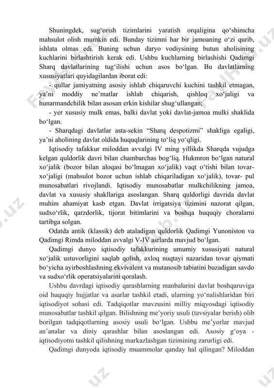 bu esa jamiyatning sinflarga bo‘linishi va davlatning vujudga kelishi bilangina mumkin edi. texnologik inqilob oqibatida birinchi davlatlar vujudga kelishiga, jamiyatda mehnat taqsimoti rivojlanishiga, ko‘pgina hunarmandchilik sohalarining ajralib chiqishiga, sinfiy tabaqalanishga turtki bo‘ldi. shuningdek, sug‘orish tizimlarini yaratish orqaligina qo‘shimcha mahsulot olish mumkin edi. bunday tizimni har bir jamoaning o‘zi qurib, ishlata olmas edi. buning uchun daryo vodiysining butun aholisining kuchlarini birlashtirish kerak edi. ushbu kuchlarning birlashishi qadimgi sharq davlatlarining tug‘ilishi uchun asos bo‘lgan. bu davlatlarning xususiyatlari quyidagilardan iborat edi: - qullar jamiyatning asosiy ishlab chiqaruvchi kuchini tashkil etmagan, ya’ni moddiy ne’matlar ishlab chiqarish, qishloq xo‘jaligi va hunarmandchilik bilan asosan erkin kishilar shug‘ullangan; - yer xususiy mulk emas, balki davlat yoki davlat-jamoa mulki shaklida bo‘lgan. - sharqdagi davlatlar asta-sekin “sharq despotizmi” shakliga egaligi, ya’ni aholining davlat oldida huquqlarining to‘liq yo‘qligi. iqtisodiy tafakkur miloddan avvalgi iv ming yillikda sharqda vujudga kelgan quldorlik davri bilan chambarchas bog‘liq. hukmron bo‘lgan natural xo‘jalik (bozor bilan aloqasi …