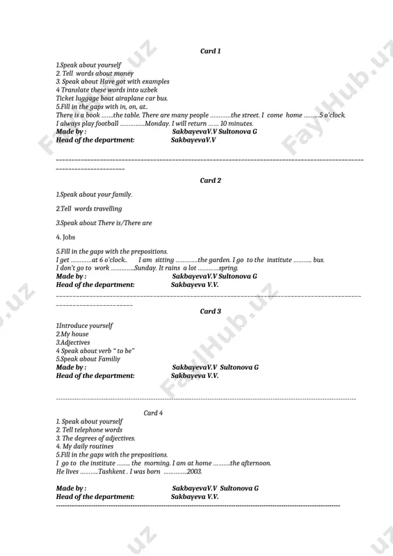 ill in the gaps with the prepositions. i go to the institute …….. the morning. i am at home ……….the afternoon. he lives ………..tashkent . i was born …………..2003. made by : sakbayevav.v sultonova g head of the department: sakbayeva v.v. ---------------------------------------------------------------------------------------------------------------------------------- card 5 1. sport in our life 2. tell countable and uncountable noun 3. question words 4. my family 5. leisure time made by : sakbayevav.v sultonova g head of the department: sakbayeva v.v. ------------------------------------------------------------------------------------------------------------------------------------ card 6 1. introduce yourself 2. travelling 3. holidays and celebrations. 4. food 5. jobs. made by : sakbayevav.v sultonova g head of the department: sakbayeva v.v. -------------------------------------------------------------------------------------------------------------------- card 7 1. at the railway station 2.degrees of adjectives 3.clothes 4. manners 5. speak about your family made by : sakbayevav.v sultonova g head of the department: sakbayeva v.v. card 8 1introduce yourself 2.clothes 3.my daily routines 4. human body 5. was/were. made by …