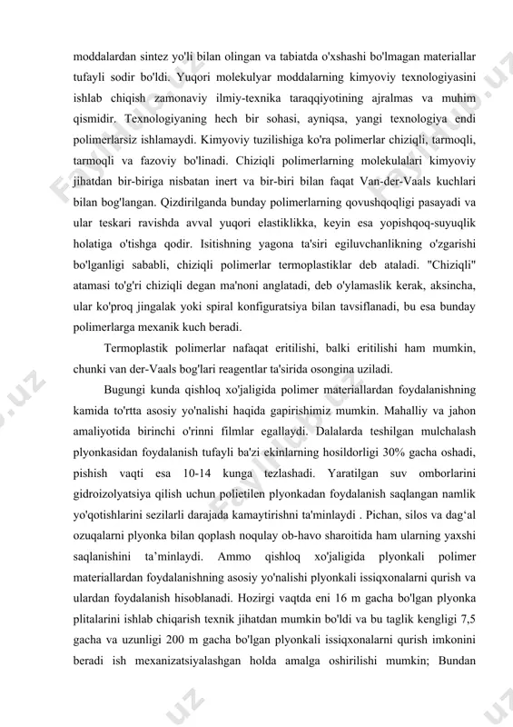 foydalanish tufayli ba'zi ekinlarning hosildorligi 30% gacha oshadi, pishish vaqti esa 10-14 kunga tezlashadi. yaratilgan suv omborlarini gidroizolyatsiya qilish uchun polietilen plyonkadan foydalanish saqlangan namlik yo'qotishlarini sezilarli darajada kamaytirishni ta'minlaydi . pichan, silos va dag‘al ozuqalarni plyonka bilan qoplash noqulay ob-havo sharoitida ham ularning yaxshi saqlanishini ta’minlaydi. ammo qishloq xo'jaligida plyonkali polimer materiallardan foydalanishning asosiy yo'nalishi plyonkali issiqxonalarni qurish va ulardan foydalanish hisoblanadi. hozirgi vaqtda eni 16 m gacha bo'lgan plyonka plitalarini ishlab chiqarish texnik jihatdan mumkin bo'ldi va bu taglik kengligi 7,5 gacha va uzunligi 200 m gacha bo'lgan plyonkali issiqxonalarni qurish imkonini beradi ish mexanizatsiyalashgan holda amalga oshirilishi mumkin; bundan tashqari, bu issiqxonalar yil davomida mahsulot yetishtirish imkonini beradi. sovuq havoda issiqxonalar yana 60-70 sm chuqurlikda tuproqqa ko'milgan polimer quvurlar yordamida isitiladi. ushbu turdagi issiqxonalarda ishlatiladigan polimerlarning kimyoviy tuzilishi nuqtai nazaridan, polietilen, plastiklashtirilmagan polivinilxlorid va kamroq darajada poliamidlardan foydalanishni ta'kidlashimiz mumkin. polietilen plyonkalar yaxshi yorug'lik o'tkazuvchanligi, yaxshi mustahkamlik …