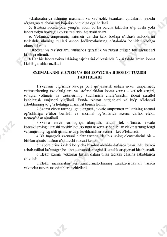tkazishda quyidagi qoidalarga rioya qilish kerak: 1.talabalarning laboratoriya mashg’ulotlarini o’tkazish vaqtida xonada o’qituvchi yoki laborantning bo’lishi shart. 2.laboratoriya mashg’ulotlarini o’tkazishda talabalarga quyidagilar man qilinadi: a) asbob yoki uskunalarning tokli qismiga tegish; b) o’qituvchi yoki laborantning ruxsatisiz yig’ilgan sxemani elektr tarmog’iga ulash; v) bosh tarmoqdagi kommutastiya apparatlarini ulash yoki uzish. 3.biror sababga ko’ra elektr ta’minoti to’xtaganda sxemani elektr tarmog’idan ajratish va bundan o’qituvchini xabardor qilish zarur. 4.laboratoriya ishining mazmuni va xavfsizlik texnikasi qoidalarini yaxshi o’rgangan talabalar uni bajarish huquqiga ega bo’ladi. 5. baxtsiz hodisa yoki yong’in sodir bo’lsa barcha talabalar o’qituvchi yoki laboratoriya boshlig’i ko’rsatmalarini bajarishi shart. 6. voltmetr, ampermetr, vattmetr va shu kabi boshqa o’lchash asboblarini tanlashda ularning millari asbob bo’linmalarining o’rtalarida bo’lishi hisobga olinishi lozim. 7.reostat va rezistorlarni tanlashda qarshilik va ruxsat etilgan tok qiymatlari hisobga olinadi. 8.har bir laboratoriya ishining tajribasini o’tkazishda 3 - 4 talabalardan iborat kichik guruhlar tuziladi. sxemalarni yig’ish va ish bo’yicha hisobot tuzish tartiblari …