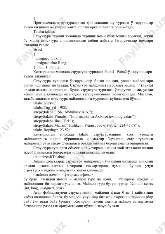 unsigned char rang; } point1, point2; келтирилган мисолда структура туридаги point1, point2 ўзгарувчилари эълон қилинган. структура туридаги ўзгарувчилар билан ишлаш, унинг майдонлари билан ишлашни англатади. структура майдонига мурожаат қилиш ‘.’ (нуқта) орқали амалга оширилади. бунда структура туридаги ўзгарувчи номи, ундан кейин нуқта қўйилади ва майдон ўзгарувчисининг номи ёзилади. масалан, талаба ҳақидаги структура майдонларига мурожаат қуйидагича бўлади: talaba.kurs=2; talaba.tug_yil=1988; strcpy(talaba.fish,”abdullaev a.a.”); strcpy(talaba.yunalish,”informatika va axborot texnologiyalari”); strcpy(talaba.jinsi,”erk”); strcpy(talaba.manzil,”toshkent, yunusobod 6-3-8, tel: 224-45-78”); talaba.reyting=123.52; келтирилган мисолда talaba структурасининг сон туридаги майдонларига оддий кўринишда қийматлар берилган, сатр туридаги майдонлар учун strcpy функцияси орқали қиймат бериш амалга оширилган. структура туридаги объектнинг хотирадан қанча жой эгаллаганлигини sizeof функцияси (оператори) орқали аниқлаш мумкин: int i=sizeof(talaba); айрим ҳолатларда структура майдонлари ўлчамини битларда аниқлаш орқали эгалланадиган хотирани қисқартириш мумкин. бунинг учун структура майдони қуйидагича эълон қилинади: : бу ерда – майдон тури ва номи, – майдоннинг битлардаги узунлиги. майдон тури бутун турлар бўлиши керак (int, long, unsigned, char). агар …