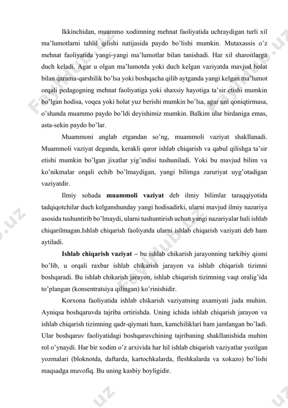 dagi boshqaruvchining tajribaning shakllanishida muhim rol o’ynaydi. har bir xodim o’z arxivida har hil ishlab chiqarish vaziyatlar yozilgan yozmalari (bloknotda, daftarda, kartochkalarda, fleshkalarda va xokazo) bo’lishi maqsadga muvofiq. bu uning kasbiy boyligidir. ishlab chikarish vaziyatning mohiyati, unda echilishi lozim bo’lgan qaramaqarshiliklar mavjudigidir. shuning uchun har qanday vaziyat agar unda muammosi bo’lsa o’z yo’lida muammoli vaziyat desa bo’ladi. ishlab chikarish vaziyat aniq, konkret, oldindan rejalashtirilgan yoki stixiyali ravishda, o’z-o’zidan paydo bo’lgan bo’lishi mumkin. korxona faoliyatidagi vaziyat klassifikatsiyasi (tasnifi). faoliyatdagi vaziyat har hil sharoitlarda, turli sabablar asosida paydo bo’lishi mumkin. ulardan asosiylari: 1. paydo bo’lish va o’tish joyi bo’yicha (dars paytida, uyda, yotoqxonada, ko’chada, stadionda va hokazo); 2. qanday paydo bo’lishiga qarab (ataylab o’ylab topilgan, tabiiy tarzda paydo bo’lgan, rejalashtirilgan); 3. originalligiga qarab (standart, nostandart, original); 4. boshqaruv darajasiga qarab (boshqariluvchan, boshqarilmaydigan); 5. qatnashuvchilarga nisbatan (student va student orasida, student bilan o’qituvchi orasida, o’qituvchilar orasida...); 6. ichidagi qarama-qarshilikka nisbatan (konfliktli, konfliktsiz, tanqidiy); …