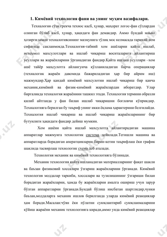 нологик система дейилади.тегишли машина ва аппаратларда борадиган аператцияларни бирин-кетин таърифлаш ёки график шаклида тасвирлаш технологик схема деб аталади. технология механик ва кимёвий технологияга бўлинади. механик технология қайта ишланадиган материалларнинг фақат шакли ва баъзан физиковий хоссалари ўзгариш жараёнларини ўрганади. кимёвий технология моддалар таркиби, хоссалари ва тузилишининг ўзгариши билан борадиган жараёнларни, ҳамда бу жараёнларни амалга ошириш учун зарур бўлган аппаратларни ўрганади.бундай бўлиш нисбатан шартлидир,чунки баъзан,моддаларга механик ишлов берилганда уларда кимёвий реакциялар ҳам боради.масалан:чўян ёки пўлатни суюқлантириб суюқланмаларини қўйиш жараёни механик технологияга киради,аммо унда кимёвий реакциялар ҳам бўлади,кимёвий жараёнлар эса ўз навбатида механик жараёнлар билан биргаликда содир бўлади. кимёвий техналогиянинг муҳим вазифаси кимёвий маҳсулотларни ишлаб чиқаришда у ёки бу кимёвий реакцияларнинг бориши учун қулай,оптимал иқтисодий самарали усуллар ва шароитларни қидириб топишдир. кимёвий техналогия ашёни кимёвий қайта ишлашни бошқариш жараёнларини, социал ва иқтисодий факторларни ресурслар билан таьминлаш ва ишлаб чиқаришдаги ҳафсизликни таьминлаш,параментларинг (ҳар орат, босим, жараён, концентрацияси хом ашёни қайта ишлаш тезлиги ва бошқалар) …