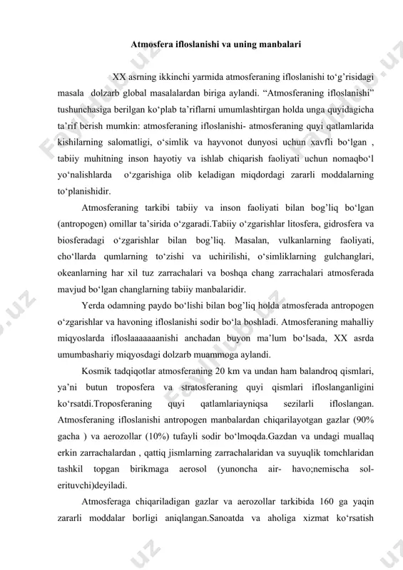 l (yunoncha air- havo;nemischa sol- erituvchi)deyiladi. atmosferaga chiqariladigan gazlar va aerozollar tarkibida 160 ga yaqin zararli moddalar borligi aniqlangan.sanoatda va aholiga xizmat ko‘rsatish doirasida foydalaniladigan ko‘pgina moddalar zaharli bo‘lganligi tufayli ularni atmosferaga chiqarish jahon mamlakatlarining katta qismida ta’qiqlangan. o”zbekistonda ham havoda zaharli moddalarning miqdori maxsux sanitariya me’yorlari bilan tartibga solib turiladi. 4-jadvalda atmosferaning ifloslanishiga sabab bo‘ladigan asosiy moddalar ko‘rsatilgan. - jadval transport, sanoat, issiqlik stansiyalari va shuningdek, aholi manzilgohlari, harbiy harakatlar, sinov maqsadlarida o‘tkaziladigan yadroviy portlatuvlar atmosfera ifloslanishining asosiy antropogen manbalaridir. transport (lot. transportara eltish, tashish, harakatlanish) – atmosfera ifloslanishining asosiy antropogen manbasidir. jahon avtomobil parkida hozirgi paytda 400 mln. ga yaqin avtomobillar bor. motorlarining ish quvvati o‘rtacha qilib olinganda har bir avtomobil havoga 0,2 t karbonat angidrid (co2) va is (co) gazini yil davomida atmosferaga chiqaradi. bundan tashqari avtomobil (yun. autos o‘zi; lot. mobilis harakatlanadigan, qo‘zg’aladigan), motoridan (lot. motor harakatlanadigan) chiqadigan gazlarda azot oksidi, aldegidlar, oltingugrt gazi, ayrim og’ir …