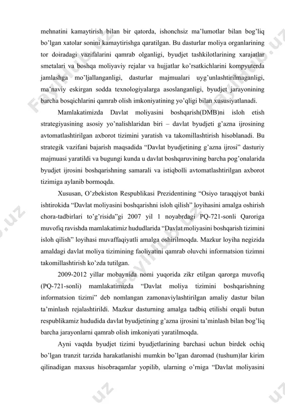 ni boshqarish tizimini isloh qilish” loyihasi muvaffaqiyatli amalga oshirilmoqda. mazkur loyiha negizida amaldagi davlat moliya tizimining faoliyatini qamrab oluvchi informatsion tizimni takomillashtirish ko’zda tutilgan. 2009-2012 yillar mobaynida nomi yuqorida zikr etilgan qarorga muvofiq (pq-721-sonli) mamlakatimizda “davlat moliya tizimini boshqarishning informatsion tizimi” deb nomlangan zamonaviylashtirilgan amaliy dastur bilan ta’minlash rejalashtirildi. mazkur dasturning amalga tadbiq etilishi orqali butun respublikamiz hududida davlat byudjetining g’azna ijrosini ta’minlash bilan bog’liq barcha jarayonlarni qamrab olish imkoniyati yaratilmoqda. ayni vaqtda byudjet tizimi byudjetlarining barchasi uchun birdek ochiq bo’lgan tranzit tarzida harakatlanishi mumkin bo’lgan daromad (tushum)lar kirim qilinadigan maxsus hisobraqamlar yopilib, ularning o’rniga “davlat moliyasini boshqarishning axborot tizimi” (dmbat) majmuaviy dasturi bo’yicha davlat byudjetining daromadlar qismiga kelib tushadigan tushumlar uchun alohida shaxsiy hisobraqamlarning ochilishi joriy etildi. moliya vazirligi g’aznachiligi hamda uning joylardagi hududiy bo’linmalarining funktsional faoliyatini amaliy va normativ-huquqiy jihatdan ta’minlash uchun tegishlicha shart-sharoitlar yaratilmoqda. moliya vazirligi g’aznachiligi o’z zimmasiga yuklatilgan funktsional faoliyatni amalga oshirishida joriy qonunchilik talablariga, …