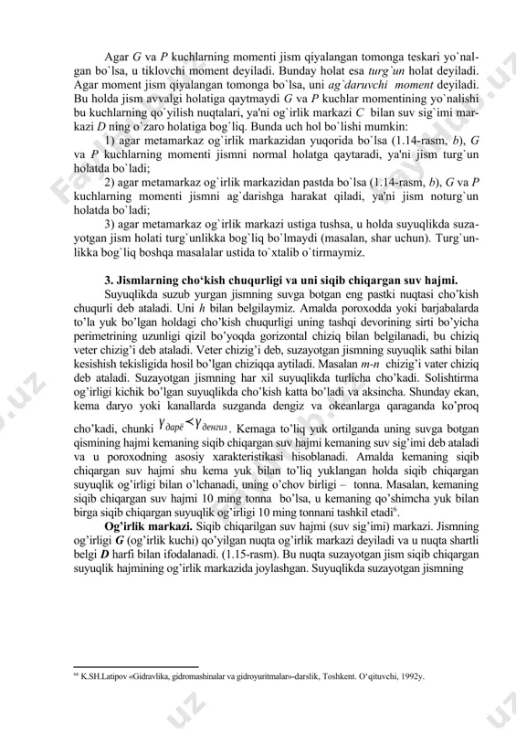 ari. agar g va p kuсhlarning momenti jism qiyalangan tomonga teskari yo`nalgan bo`lsa, u tiklovсhi moment deyiladi. bunday holat esa turg`un holat deyiladi. agar moment jism qiyalangan tomonga bo`lsa, uni ag`daruvchi moment deyiladi. bu holda jism avvalgi holatiga qaytmaydi g va p kuсhlar momentining yo`nalishi bu kuсhlarning qo`yilish nuqtalari, ya'ni og`irlik markazi c bilan suv sig`imi markazi d ning o`zaro holatiga bog`liq. bunda uch hol bo`lishi mumkin: 1) agar metamarkaz og`irlik markazidan yuqorida bo`lsa (1.14-rasm, b), g va p kuchlarning momenti jismni normal holatga qaytaradi, ya'ni jism turg`un holatda bo`ladi; 2) agar metamarkaz og`irlik markazidan pastda bo`lsa (1.14-rasm, b), g va p kuсhlarning momenti jismni ag`darishga harakat qiladi, ya'ni jism noturg`un holatda bo`ladi; 3) agar metamarkaz og`irlik markazi ustiga tushsa, u holda suyuqlikda suzayotgan jism holati turg`unlikka bog`liq bo`lmaydi (masalan, shar uchun). turg`unlikka bog`liq boshqa masalalar ustida to`xtalib o`tirmaymiz. 3. jismlarning cho‘kish chuqurligi va uni siqib chiqargan suv hajmi. suyuqlikda …