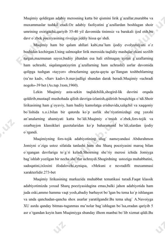 di.faqat klassik adabiyotimizda yoxud sharq poeziyasidagina emas,balki jahon adabiyotida ham juda eski,ammo hamma vaqt yosh,abadiy barhayot bo`lgan bu tema ko`p ishlangan va unda qanchadan-qancha shox asarlar yaratilgandir.bu tema ulug` a.navoiyga xu asrda qanday bitmas-tuganmas ma’nolar bag`ishlagan bo`lsa,oradan qariyib 5 asr o`tgandan keyin ham muqimiyga shunday ilhom manbai bo`lib xizmat qildi.bu tasodifiy emas,albatta.chunki,adabiyotning asosiy ob’ekti insondir.insonni muhabbatsiz tasavvur qilish mumkin emas,muhabbat inson ma’naviy hayotining ajralmas qismidir. muhabbat haqida qo`shiq to`qish hayotni kuylash demakdir.shu ma’noda muqimiy lirikasi chuqur hayotiy lirikadir.shoir lirikasining zo`r sotsial qiymatini ham uning hayotiyligi-ta’min etadi.chunki islom ruhoniylari diniy fonatizmni,tarki dunyochilikni, mistikani targ`ib qilib,jamiyatda pessimizm urug`larini sochib turgan bir paytda hayot to`g`risida kuylash,muhabbatni tarannum qilish katta ijtimoiy qiymatga ega bo`lgan zo`r jasorat edi. bu davrdagi diniy-mistik adabiyotning yirik vakillaridan biri yusuf saremiy: bu muammodir tiriklik uzlukingdin urmo dam, bu jahon oynadek asrorini xayronidur san tumon etma, «baks bor?»deb,jahon ayvonida, bil yaqin avvalda foniy erdi,oxir foniydur!» deb jamiyatda «odam-yo`qlik»ni, «foniylik»ni targ`ib …