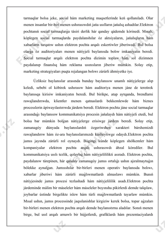 n pochta arqalı ushırasıwdı ábzal kórediler. bul kommunikatsiya usılı tezlik, qolaylıq hám nátiyjelililikti asıradı. elektron pochta, paydalanıw tárepinen, hár qanday zamanagóy jumıs ortalıǵı ushın ajıralmaytuǵın bólekke aynalǵan. jumısshılar bir-birleri menen operativ baylanısda bolıwı, xabarlar jiberiwi hám zárúrli maǵlıwmatlardı almaslawı múmkin. bunıń nátiyjesinde jumıs procesi tezlashadi hám nátiyjelililik asadı.elektron pochta járdeminde málim bir máseleler hám máseleler boyınsha pikirlerdi demde talqılaw, joybarlar ústinde birgelikte islew hám túrli maǵlıwmatlardı tayarlaw múmkin. mısal ushın, jumıs processinde jaqsılanishlar kirgiziw kerek bolsa, topar aǵzaları bir-birleri menen elektron pochta arqalı demde baylanıstırna aladılar. sonıń menen birge, bul usıl arqalı arnawlı bir hújjetlerdi, grafiklardı hám prezentaciyalardı usınıw procesi ańsatlasadı. bul artıqmashılıqlar jumıs jayındaǵı informaciya almasıwın nátiyjeli etedi. bunnan tısqarı, elektron pochta jumıs jayında waqtın únemlep atır da nátiyjeli qural bolıp tabıladı. jumısshılar qashan hám qay jerde islep atirǵanınan qaramastan, bir-birlerine xabar jiberiw múmkinshiligine ıyelesedi. bul bolsa aralıqtan jumıs ámelge asırılıp atırǵan sharayatta ásirese zárúrli bolıp tabıladı. elektron pochta …