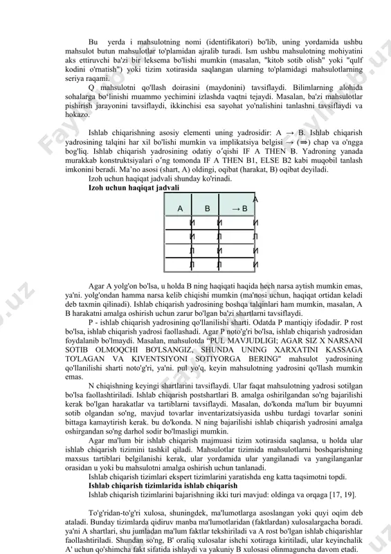 amida ushbu mahsulot butun mahsulotlar to'plamidan ajralib turadi. ism ushbu mahsulotning mohiyatini aks ettiruvchi ba'zi bir leksema bo'lishi mumkin (masalan, "kitob sotib olish" yoki "qulf kodini o'rnatish") yoki tizim xotirasida saqlangan ularning to'plamidagi mahsulotlarning seriya raqami. q mahsulotni qo'llash doirasini (maydonini) tavsiflaydi. bilimlarning alohida sohalarga bo‘linishi muammo yechimini izlashda vaqtni tejaydi. masalan, ba'zi mahsulotlar pishirish jarayonini tavsiflaydi, ikkinchisi esa sayohat yo'nalishini tanlashni tavsiflaydi va hokazo. ishlab chiqarishning asosiy elementi uning yadrosidir: a → b. ishlab chiqarish yadrosining talqini har xil bo'lishi mumkin va implikatsiya belgisi → (⇒) chap va o'ngga bog'liq. ishlab chiqarish yadrosining odatiy oʻqishi if a then b. yadroning yanada murakkab konstruktsiyalari oʻng tomonda if a then b1, else b2 kabi muqobil tanlash imkonini beradi. ma’no asosi (shart, a) oldingi, oqibat (harakat, b) oqibat deyiladi. izoh uchun haqiqat jadvali shunday ko'rinadi. izoh uchun haqiqat jadvali a v a → v i i i i l l l i …