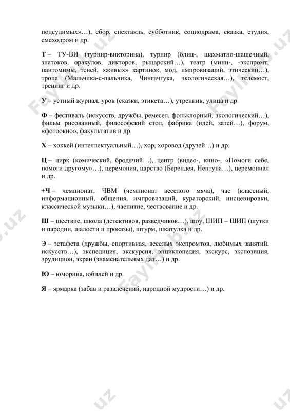 , интеллектуальный…), рейд, референдум, разговор и др. с – спартакиада, спортландия, «старты надежд», сюита народных игр, слет (туристов, отличников…), состязание, соревнование, «стартинейджер», салон (музыкальный, литературный…), собрание, съезд (мечтателей, неформалов…), совет, суд (над наркоманией, «ложь на скамье подсудимых»…), сбор, спектакль, субботник, социодрама, сказка, студия, смеходром и др. т – ту-ви (турнир-викторина), турнир (блиц-, шахматно-шашечный, знатоков, оракулов, дикторов, рыцарский…), театр (мини-, -экспромт, пантомимы, теней, «живых» картинок, мод, импровизаций, этический…), тропа (мальчика-с-пальчика, чингачгука, экологическая…), телемост, тренинг и др. у – устный журнал, урок (сказки, этикета…), утренник, улица и др. ф – фестиваль (искусств, дружбы, ремесел, фольклорный, экологический…), фильм рисованный, философский стол, фабрика (идей, затей…), форум, «фотоокно», факультатив и др. х – хоккей (интеллектуальный…), хор, хоровод (друзей…) и др. ц – цирк (комический, бродячий…), центр (видео-, кино-, «помоги себе, помоги другому»…), церемония, царство (берендея, нептуна…), церемониал и др. +ч – чемпионат, чвм (чемпионат веселого мяча), час (классный, информационный, общения, импровизаций, кураторский, инсценировки, классической музыки…), …