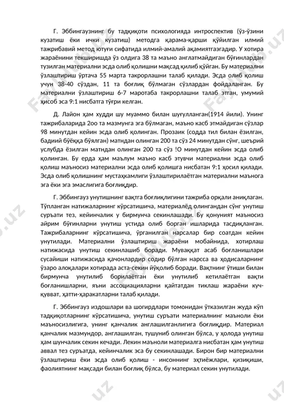 либ қолишдаги аҳамияти худди шу билан тавсифланади. г. эббингаузнинг бу тадқиқоти психологияда интроспектив (ўз-ўзини кузатиш ёки ички кузатиш) методга қарама-қарши қўйилган илмий тажрибавий метод ютуғи сифатида илмий-амалий ақамиятгаэгадир. у хотира жараёнини текширишда ўз олдига 38 та маъно англатмайдиган бўғинлардан тузилган материални эсда олиб қолишни мақсад қилиб қўйган. бу материални ўзлаштириш ўртача 55 марта такрорлашни талаб қилади. эсда олиб қолиш учун 38-40 сўздан, 11 та боғлиқ бўлмаган сўзлардан фойдаланган. бу материални ўзлаштириш 6-7 маротаба такрорлашни талаб этган, умумий ҳисоб эса 9:1 нисбатга тўғри келган. д. лайон ҳам худди шу муаммо билан шуғулланган(1914 йили). унинг тажрибаларида 2оо та мазмунга эга бўлмаган, маъно касб этмайдиган сўзлар 98 минутдан кейин эсда олиб қолинган. прозаик (содда тил билан ёзилган, бадиий бўёққа бўялган) матндан олинган 200 та сўз 24 минутдан сўнг, шеърий услубда ёзилган матндан олинган 200 та сўз !о минутдан кейин эсда олиб қолинган. бу ерда ҳам маълум маъно касб этувчи материални эсда олиб қолиш …