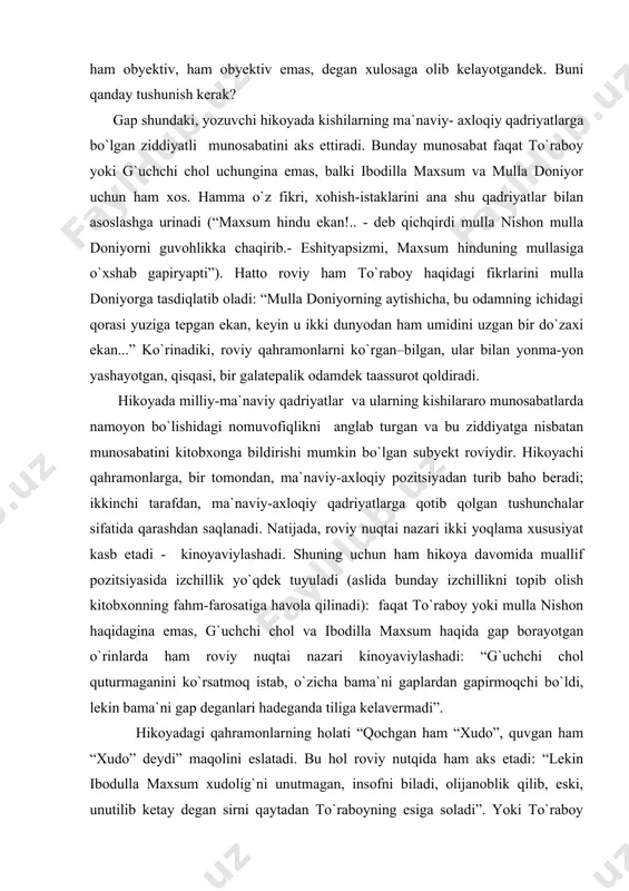roviy o`zi kuzatayotgan voqelikka bo`lgan munosabatini sezdirmaydigan darajada xolis nigoh egasi emas. bu fikr yuqorida aytganlarimizni inkor etayotgandek, ya`ni roviy nuqtai nazari ayni paytning o`zida ham obyektiv, ham obyektiv emas, degan xulosaga olib kelayotgandek. buni qanday tushunish kerak? gap shundaki, yozuvchi hikoyada kishilarning ma`naviy- axloqiy qadriyatlarga bo`lgan ziddiyatli munosabatini aks ettiradi. bunday munosabat faqat to`raboy yoki g`uchchi chol uchungina emas, balki ibodilla maxsum va mulla doniyor uchun ham xos. hamma o`z fikri, xohish-istaklarini ana shu qadriyatlar bilan asoslashga urinadi (“maxsum hindu ekan!.. - deb qichqirdi mulla nishon mulla doniyorni guvohlikka chaqirib.- eshityapsizmi, maxsum hinduning mullasiga o`xshab gapiryapti”). hatto roviy ham to`raboy haqidagi fikrlarini mulla doniyorga tasdiqlatib oladi: “mulla doniyorning aytishicha, bu odamning ichidagi qorasi yuziga tepgan ekan, keyin u ikki dunyodan ham umidini uzgan bir do`zaxi ekan...” ko`rinadiki, roviy qahramonlarni ko`rgan–bilgan, ular bilan yonma-yon yashayotgan, qisqasi, bir galatepalik odamdek taassurot qoldiradi. hikoyada milliy-ma`naviy qadriyatlar va ularning kishilararo munosabatlarda namoyon bo`lishidagi …